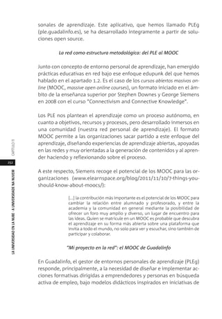 252
LAUNIVERSIDADENLANUBE·AUNIVERSIDADENANUVEMCAPÍTULO11
sonales de aprendizaje. Este aplicativo, que hemos llamado PLEg
(ple.guadalinfo.es), se ha desarrollado íntegramente a partir de solu-
ciones open source.
La red como estructura metodológica: del PLE al MOOC
Junto con concepto de entorno personal de aprendizaje, han emergido
prácticas educativas en red bajo ese enfoque edupunk del que hemos
hablado en el apartado 1.2. Es el caso de los cursos abiertos masivos on-
line (MOOC, massive open online courses), un formato iniciado en el ám-
bito de la enseñanza superior por Stephen Downes y George Siemens
en 2008 con el curso ”Connectivism and Connective Knowledge”.
Los PLE nos plantean el aprendizaje como un proceso autónomo, en
cuanto a objetivos, recursos y procesos, pero desarrollado inmersos en
una comunidad (nuestra red personal de aprendizaje). El formato
MOOC permite a las organizaciones sacar partido a este enfoque del
aprendizaje, diseñando experiencias de aprendizaje abiertas, apoyadas
en las redes y muy orientadas a la generación de contenidos y al apren-
der haciendo y reflexionando sobre el proceso.
A este respecto, Siemens recoge el potencial de los MOOC para las or-
ganizaciones (www.elearnspace.org/blog/2011/11/10/7-things-you-
should-know-about-moocs/):
[...] la contribución más importante es el potencial de los MOOC para
cambiar la relación entre alumnado y profesorado, y entre la
academia y la comunidad en general mediante la posibilidad de
ofrecer un foro muy amplio y diverso, un lugar de encuentro para
las ideas. Quien se matricule en un MOOC es probable que descubra
el aprendizaje en su forma más abierta sobre una plataforma que
invita a todo el mundo, no solo para ver y escuchar, sino también de
participar y colaborar.
“Mi proyecto en la red”: el MOOC de Guadalinfo
En Guadalinfo, el gestor de entornos personales de aprendizaje (PLEg)
responde, principalmente, a la necesidad de diseñar e implementar ac-
ciones formativas dirigidas a emprendedores y personas en búsqueda
activa de empleo, bajo modelos didácticos inspirados en iniciativas de
 