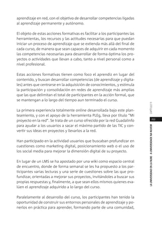 253
LAUNIVERSIDADENLANUBE·AUNIVERSIDADENANUVEMCAPÍTULO11
aprendizaje en red, con el objetivo de desarrollar competencias ligadas
al aprendizaje permanente y autónomo.
El objeto de estas acciones formativas es facilitar a los participantes las
herramientas, los recursos y las actitudes necesarias para que puedan
iniciar un proceso de aprendizaje que se extienda más allá del final de
cada curso, de manera que sean capaces de adquirir en cada momento
las competencias necesarias para desarrollar de forma óptima los pro-
yectos o actividades que llevan a cabo, tanto a nivel personal como a
nivel profesional.
Estas acciones formativas tienen como foco el aprendiz en lugar del
contenido, y buscan desarrollar competencias (de aprendizaje y digita-
les) antes que centrarse en la adquisición de conocimientos, y estimula
la participación y consolidación en redes de aprendizaje más amplias
que las que delimitan el total de participantes en la acción formal, que
se mantengan a lo largo del tiempo aun terminado el curso.
La primera experiencia totalmente online desarrollada bajo este plan-
teamiento, y con el apoyo de la herramienta PLEg, lleva por título “Mi
proyecto en la red”. Se trata de un curso ofrecido por la red Guadalinfo
para ayudar a los usuarios a sacar el máximo partido de las TIC y con-
vertir sus ideas en proyectos y llevarlos a la red.
Han participado en la actividad usuarios que buscaban profundizar en
cuestiones como marketing digital, posicionamiento web o el uso de
los social media para mejorar la dimensión digital de su proyecto.
En lugar de un LMS se ha apostado por una wiki como espacio central
de encuentro, donde de forma semanal se les ha propuesto a los par-
ticipantes varias lecturas y una serie de cuestiones sobre las que pro-
fundizar, orientadas a mejorar sus proyectos, invitándoles a buscar sus
propias respuestas y, finalmente, a que sean ellos mismos quienes eva-
lúen el aprendizaje adquirido a lo largo del curso.
Paralelamente al desarrollo del curso, los participantes han tenido la
oportunidad de construir sus entornos personales de aprendizaje y po-
nerlos en práctica para aprender, formando parte de una comunidad,
 