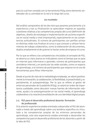 254
LAUNIVERSIDADENLANUBE·AUNIVERSIDADENANUVEMCAPÍTULO11
para lo cual han contado con la herramienta PLEg como elemento ver-
tebrador de su actividad en la red a lo largo del curso.
Los resultados
Del análisis comparativo de los dos test que pasamos previamente a la
experiencia y tras su finalización se apreciaban mejoras en aquellas
cuestiones relativas a las competencias propias del curso (definición de
objetivos, diseño de estrategia e implementación de acciones específi-
cas en social media a nivel empresarial), especialmente en las compe-
tencias actitudinales. El número de participantes con perfiles activos
en distintas redes tras finalizar el curso o que conocen y utilizan herra-
mientas de trabajo colaborativo, como la elaboración de documentos,
duplica ampliamente el de quienes lo hacían antes de empezar el curso.
Por lo que se refiere a las competencias vinculadas al concepto de PLE,
se observa un claro avance en indicadores como el tiempo que se pasa
en internet para informarse o aprender, número de participantes que
consideran internet, y en particular las redes sociales, como un espacio
de aprendizaje, o el número de participantes que mejoran en el uso de
herramientas para filtrar información.
Desde el punto de vista de la metodología empleada, se valoró positiva-
mente la innovación, la colaboración, la flexibilidad, la proactividad y, es-
pecialmente, el autoaprendizaje. Por lo que se refiere al gestor de
entornos personales de Guadalinfo (PLEg), se valoró en orden de impor-
tancia cualidades como descubrir nuevas fuentes de información rele-
vante, ayuda a la autoorganización en los social media, el aprendizaje
colaborativo o la creación/consolidación de una identidad digital propia.
2.2. PLE para el desarrollo profesional docente: formación
de profesorado
Si la anterior experiencia estaba orientada a desarrollar el PLE del alum-
nado a través del aprendizaje sobre una temática específica no vincu-
lada a las competencias propias de los entornos personales de
aprendizaje, esta otra experiencia estaba orientada a desarrollar las
competencias para el desarrollo profesional de los docentes a partir de
la idea de PLE.
 