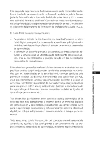 255
LAUNIVERSIDADENLANUBE·AUNIVERSIDADENANUVEMCAPÍTULO11
Esta segunda experiencia se ha llevado a cabo en la comunidad anda-
luza a través de varios centros de profesorado andaluces y de la Conse-
jería de Educación de la Junta de Andalucía entre 2011 y 2012, como
una actividad formativa de título “Construimos nuestro entorno perso-
nal de aprendizaje: autoaprendizaje y colaboración en red”, incluida en
el Módulo III del programa de formación de profesorado Escuela TIC 2.0.
El curso tenía dos objetivos generales:
• Despertar el interés de los docentes por la reflexión sobre su iden-
tidad digital y sus propios procesos de aprendizaje, y dirigir este in-
terés hacia el desarrollo profesional a través de entornos personales
de aprendizaje;
• y construir un entorno personal de aprendizaje integrando los re-
cursos y servicios que ya utilizaba cada participante con otros nue-
vos, tras su identificación y análisis basado en las necesidades
personales de cada docente.
Estos objetivos generales se desarrollaban en una serie de objetivos es-
pecíficos de tipo cognitivo (conocer tendencias emergentes relaciona-
das con los aprendizajes en la sociedad red, conocer servicios que
permitan integrar las distintas herramientas que conforman un PLE,
etc.), procedimentales (ampliar las comunidades docentes a las que se
pertenece, identificar y apropiarse de nuevas herramientas y/o servicios
para integrar en el PLE, etc.) y actitudinales (valorar la importancia de
los aprendizajes informales, asumir competencias básicas ligadas al
aprendizaje permanente, etc.).
Tras situar a los participantes en el contexto social y tecnológico de la
sociedad red, nos acercábamos a internet como un inmenso espacio
de comunicación y aprendizaje, evaluábamos las competencias clave
para el aprendizaje permanente y reflexionábamos sobre la identidad
digital y el rol que adoptamos en las comunidades a las que pertene-
cemos.
Todo esto, junto con la introducción del concepto de red personal de
aprendizaje, ayudaba a los participantes a ser conscientes de sus pro-
pios entornos personales de aprendizaje, mediante representaciones
 