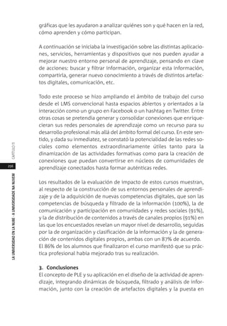 256
LAUNIVERSIDADENLANUBE·AUNIVERSIDADENANUVEMCAPÍTULO11
gráficas que les ayudaron a analizar quiénes son y qué hacen en la red,
cómo aprenden y cómo participan.
A continuación se iniciaba la investigación sobre las distintas aplicacio-
nes, servicios, herramientas y dispositivos que nos pueden ayudar a
mejorar nuestro entorno personal de aprendizaje, pensando en clave
de acciones: buscar y filtrar información, organizar esta información,
compartirla, generar nuevo conocimiento a través de distintos artefac-
tos digitales, comunicación, etc.
Todo este proceso se hizo ampliando el ámbito de trabajo del curso
desde el LMS convencional hasta espacios abiertos y orientados a la
interacción como un grupo en Facebook o un hashtag en Twitter. Entre
otras cosas se pretendía generar y consolidar conexiones que enrique-
cieran sus redes personales de aprendizaje como un recurso para su
desarrollo profesional más allá del ámbito formal del curso. En este sen-
tido, y dada su inmediatez, se constató la potencialidad de las redes so-
ciales como elementos extraordinariamente útiles tanto para la
dinamización de las actividades formativas como para la creación de
conexiones que puedan convertirse en núcleos de comunidades de
aprendizaje conectados hasta formar auténticas redes.
Los resultados de la evaluación de impacto de estos cursos muestran,
al respecto de la construcción de sus entornos personales de aprendi-
zaje y de la adquisición de nuevas competencias digitales, que son las
competencias de búsqueda y filtrado de la información (100%), la de
comunicación y participación en comunidades y redes sociales (91%),
y la de distribución de contenidos a través de canales propios (91%) en
las que los encuestados revelan un mayor nivel de desarrollo, seguidas
por la de organización y clasificación de la información y la de genera-
ción de contenidos digitales propios, ambas con un 87% de acuerdo.
El 86% de los alumnos que finalizaron el curso manifestó que su prác-
tica profesional había mejorado tras su realización.
3. Conclusiones
El concepto de PLE y su aplicación en el diseño de la actividad de apren-
dizaje, integrando dinámicas de búsqueda, filtrado y análisis de infor-
mación, junto con la creación de artefactos digitales y la puesta en
 