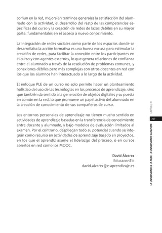 257
LAUNIVERSIDADENLANUBE·AUNIVERSIDADENANUVEMCAPÍTULO11
común en la red, mejora en términos generales la satisfacción del alum-
nado con la actividad, el desarrollo del resto de las competencias es-
pecíficas del curso y la creación de redes de lazos débiles en su mayor
parte, fundamentales en el acceso a nuevo conocimiento.
La integración de redes sociales como parte de los espacios donde se
desarrollaba la acción formativa es una buena excusa para estimular la
creación de redes, para facilitar la conexión entre los participantes en
el curso y con agentes externos, lo que genera relaciones de confianza
entre el alumnado a través de la resolución de problemas comunes, y
conexiones débiles pero más complejas con otros docentes en red con
los que los alumnos han interactuado a lo largo de la actividad.
El enfoque PLE de un curso no solo permite hacer un planteamiento
holístico del uso de las tecnologías en los procesos de aprendizaje, sino
que también da sentido a la generación de objetos digitales y su puesta
en común en la red, lo que promueve un papel activo del alumnado en
la creación de conocimiento de sus compañeros de curso.
Los entornos personales de aprendizaje no tienen mucho sentido en
actividades de aprendizaje basadas en la transferencia de conocimiento
entre docente y alumnado, y bajo modelos de evaluación limitados al
examen. Por el contrario, despliegan todo su potencial cuando se inte-
gran como recurso en actividades de aprendizaje basado en proyectos,
en los que el aprendiz asume el liderazgo del proceso, o en cursos
abiertos en red como los MOOC.
David Álvarez
EducaconTic
david.alvarez@e-aprendizaje.es
 