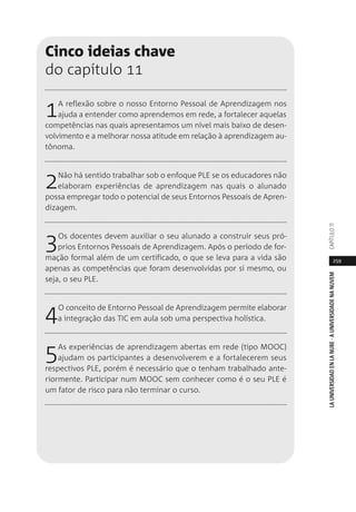 259
LAUNIVERSIDADENLANUBE·AUNIVERSIDADENANUVEMCAPÍTULO11
Cinco ideias chave
do capítulo 11
1A reflexão sobre o nosso Entorno Pessoal de Aprendizagem nos
ajuda a entender como aprendemos em rede, a fortalecer aquelas
competências nas quais apresentamos um nível mais baixo de desen-
volvimento e a melhorar nossa atitude em relação à aprendizagem au-
tônoma.
2Não há sentido trabalhar sob o enfoque PLE se os educadores não
elaboram experiências de aprendizagem nas quais o alunado
possa empregar todo o potencial de seus Entornos Pessoais de Apren-
dizagem.
3Os docentes devem auxiliar o seu alunado a construir seus pró-
prios Entornos Pessoais de Aprendizagem. Após o período de for-
mação formal além de um certificado, o que se leva para a vida são
apenas as competências que foram desenvolvidas por si mesmo, ou
seja, o seu PLE.
4O conceito de Entorno Pessoal de Aprendizagem permite elaborar
a integração das TIC em aula sob uma perspectiva holística.
5As experiências de aprendizagem abertas em rede (tipo MOOC)
ajudam os participantes a desenvolverem e a fortalecerem seus
respectivos PLE, porém é necessário que o tenham trabalhado ante-
riormente. Participar num MOOC sem conhecer como é o seu PLE é
um fator de risco para não terminar o curso.
 