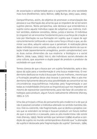 26
LAUNIVERSIDADENLANUBE·AUNIVERSIDADENANUVEMCAPÍTULO1
de associação e solidariedade para o surgimento de uma sociedade
mais livre (Horkheimer, 1972; Kellner, 1989; Burigo, 2003; Lapa, 2005).
Compartilhamos, assim, do objetivo de promover a emancipação das
pessoas e sua libertação das amarras que as impedem de se tornarem
sujeitos plenos. Nesta perspectiva, vale destacar que entendemos o
sujeito como aquele indivíduo capaz de subjetivar sua vivência, insti-
tuir sentidos, elaborar conceitos, ideias, juízos e teorias. O indivíduo
(o singular) só vai encontrar fundamento para a sua força de criação e
luta por libertação na sua formação em sujeito, que é capaz de agir
conscientemente (utilizando a razão como força crítica) e que, ao do-
minar sua obra, adquire valores que o penetram. A realização plena
deste indivíduo como sujeito, contudo, só se realiza dentro da sua re-
lação tríade (aparentemente antagônica, porém complementar) com
as duas outras dimensões da sua essência: a biológica e a social
(Morin, 2004; Lapa, 2005). Isto é, são indivíduos sociais dotados de
uma cultura, que assumem o duplo papel de produto e produtor da
sociedade em que vivem.
Temos clareza de que a busca por um sujeito fortalecido, apto e des-
ejoso da ação para a transformação é uma busca modernista. O mo-
dernismo dedicava-se muito à busca por futuros melhores, mesmo que
a frustração perpétua desse alvo levasse à paranoia. Mas o pós-mo-
dernismo tipicamente descarta essa possibilidade ao concentrar-se nas
circunstâncias esquizofrênicas induzidas pela fragmentação e por
todas as instabilidades (inclusive as linguísticas) que nos impedem até
mesmo de representar coerentemente, para não falar de conceber es-
tratégias para produzir, algum futuro radicalmente diferente (Harvey,
1993, p. 57).
Uma das principais críticas do pensamento pós-moderno é a de que já
não é possível conceber o indivíduo alienado no sentido marxista clás-
sico. Este eu coerente, não fragmentado, que se dedica a projetos coe-
sos que se estendem no tempo e buscam produzir um futuro melhor
do que o presente e o passado, para os pós-modernistas não existe
mais (Harvey, 1993). Neste sentido que Jameson (1984) atualiza a con-
dição do sujeito no mundo contemporâneo dizendo que "a alienação
do sujeito é deslocada pela fragmentação do sujeito" (Jameson, 1984,
 