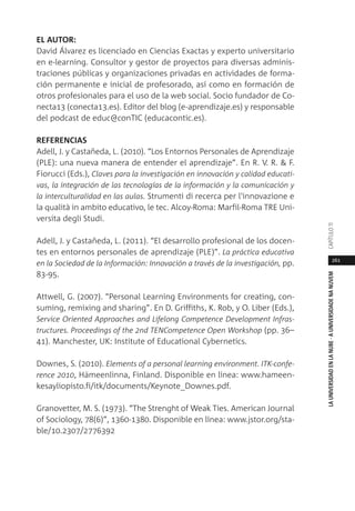 261
LAUNIVERSIDADENLANUBE·AUNIVERSIDADENANUVEMCAPÍTULO11
EL AUTOR:
David Álvarez es licenciado en Ciencias Exactas y experto universitario
en e-learning. Consultor y gestor de proyectos para diversas adminis-
traciones públicas y organizaciones privadas en actividades de forma-
ción permanente e inicial de profesorado, así como en formación de
otros profesionales para el uso de la web social. Socio fundador de Co-
necta13 (conecta13.es). Editor del blog (e-aprendizaje.es) y responsable
del podcast de educ@conTIC (educacontic.es).
REFERENCIAS
Adell, J. y Castañeda, L. (2010). “Los Entornos Personales de Aprendizaje
(PLE): una nueva manera de entender el aprendizaje”. En R. V. R. & F.
Fiorucci (Eds.), Claves para la investigación en innovación y calidad educati-
vas, la integración de las tecnologías de la información y la comunicación y
la interculturalidad en las aulas. Strumenti di recerca per l'innovazione e
la qualità in ambito educativo, le tec. Alcoy-Roma: Marfil-Roma TRE Uni-
versita degli Studi.
Adell, J. y Castañeda, L. (2011). “El desarrollo profesional de los docen-
tes en entornos personales de aprendizaje (PLE)”. La práctica educativa
en la Sociedad de la Información: Innovación a través de la investigación, pp.
83-95.
Attwell, G. (2007). “Personal Learning Environments for creating, con-
suming, remixing and sharing”. En D. Griffiths, K. Rob, y O. Liber (Eds.),
Service Oriented Approaches and Lifelong Competence Development Infras-
tructures. Proceedings of the 2nd TENCompetence Open Workshop (pp. 36–
41). Manchester, UK: Institute of Educational Cybernetics.
Downes, S. (2010). Elements of a personal learning environment. ITK-confe-
rence 2010, Hämeenlinna, Finland. Disponible en línea: www.hameen-
kesayliopisto.fi/itk/documents/Keynote_Downes.pdf.
Granovetter, M. S. (1973). “The Strenght of Weak Ties. American Journal
of Sociology, 78(6)”, 1360-1380. Disponible en línea: www.jstor.org/sta-
ble/10.2307/2776392
 