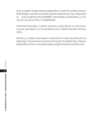 262
LAUNIVERSIDADENLANUBE·AUNIVERSIDADENANUVEMCAPÍTULO11
Gros, B. (2007). El Aprendizaje Colaborativo a Través De La Red: Límites Y
Posibilidades. Aula De Innovación Educativa.Barcelona: Graó. Disponible
en www.academia.edu/270808/El_Aprendizaje_Colaborativo_a_Tra-
ves_De_La_red_Limites_Y_Posibilidades
Santamaría González, F. (2010). Evolución y desarrollo de un entorno per-
sonal de aprendizaje en la Universidad de León. Digital Education Review,
(18) 5.
Siemens, G. (2004). elearnspace. Connectivism: A Learning Theory for the
Digital Age. Connectivism A Learning Theory for the Digital Age. Citeseer.
Disponible en línea: www.elearnspace.org/Articles/connectivism.htm
 