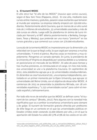 264
LAUNIVERSIDADENLANUBE·AUNIVERSIDADENANUVEMCAPÍTULO1
1. El tsunami MOOC
El año 2012 fue “el año de los MOOC” (massive open online courses),
según el New York Times (Pappano, 2012). En ese año, mediante esos
cursos online masivos y gratuitos, pasaron cosas excitantes que tomaron
al mundo por sorpresa. La empresa Udacity empezó con 150.000 estu-
diantes. Posteriormente abrió Coursera, que en menos de un año sumó
más de 2 millones de estudiantes, 33 universidades asociadas y más de
200 cursos en oferta. Luego edX (la plataforma sin ánimo de lucro ini-
ciada por Harvard y el MIT abierta posteriormente a Berkeley, George-
town, Texas y Wesley), que pretende ser una marca “premium” en los
cursos gratuitos y que comenzó sus cursos con 370.000 estudiantes.
La escala de la tormenta MOOC es impresionante por la dimensión y la
velocidad con la que se llegó a ella, lo que cogió por sorpresa a muchas
universidades. Y entró el pánico. Muchas cosas se movieron y muy rá-
pidamente. Pongamos un sonado ejemplo. En junio, la presidenta de
la University of Virginia es despedida por sorpresa debido a su tardanza
en posicionarse en mercado de los MOOC1. Al cabo de poco tiempo y
tras muchas presiones, es reinstaurada en el cargo. Un mes más tarde,
esa universidad se une a la plataforma Coursera. En septiembre de
2012, esta plataforma agrupa ya a 33 universidades estadounidenses.
En diciembre se crea FutureLend Ltd., una empresa independiente, con-
trolada en un primer momento por la Open University, que agrupa 12
universidades del Reino Unido, con el objetivo de desarrollar MOOC. A
comienzos de 2013 se presentaba la plataforma Miriada, con 18 uni-
versidades españolas y “1.232 universidades socias” para cubrir el mer-
cado español y latinoamericano.
Por todo ello no es de extrañar que los MOOC se definan como “el tsu-
nami de los campus” (Brooks, 2012). Para algunos son la novedad más
significativa que va a cambiar la enseñanza universitaria para siempre
y de golpe. El tsunami de formación gratuita ofrecida por profesores
de élite llega en un contexto en el que las universidades públicas en
Estados Unidos están costando 23.000 dólares por año, y en el que la
aportación del Estado ha caído del 37% al 9% de los costes en los últi-
1www.slate.com/articles/news_and_politics/hey_wait_a_minute/2012/06/teresa_sullivan_fired_f
rom_uva_what_happens_when_universities_are_run_by_robber_barons_.html
 