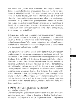 265
LAUNIVERSIDADENLANUBE·AUNIVERSIDADENANUVEMCAPÍTULO1
mos treinta años (Thurm, 2012). Un sistema educativo, el estadouni-
dense, con estudiantes más endeudados (la deuda media por estu-
diante se ha doblado en los últimos quince años y actualmente está
sobre los 26.000 dólares), con menor retorno futuro de la inversión
educativa y con unas instituciones educativas cada vez más endeudadas
(Economist, 2012). Una situación que se generaliza en muchos otros si-
tios. En este contexto empiezan los paralelismos con la industria de la
música y el P2P, y las universidades se ponen nerviosas. Muchas de ellas
se abalanzan en un sprint para aparecer como actores en la película,
sin pensar en cuál será el final.
Es lógico, por tanto, que aparezcan muchas cuestiones al respecto:
¿Pero qué son realmente los MOOC y qué aportan a la universidad?
¿Qué hay detrás? ¿Son realmente revolucionarios? ¿Qué aportaciones
pedagógicas conllevan? ¿Funcionan en cuanto a aprendizaje? ¿Cómo
puede hacerse una docencia de calidad con grupos de 25.000 alumnos
si yo a duras penas lo consigo con 60?
Este capítulo realiza un breve análisis crítico de los MOOC. Empieza con
una breve descripción, para comprender qué son (y qué no son). Pos-
teriormente se desarrolla una idea tan sencilla como potente: la mayor
debilidad de los MOOC se deriva de una de sus características más sig-
nificativas: la escala, la formación simultánea de decenas de miles de
personas. Ese tamaño es lo que hace que los sistemas de feedback y
valoración del aprendizaje sean tan difíciles de llevar a cabo. Para afron-
tar ese problema, se realiza una propuesta fundamentada en recientes
investigaciones: avanzar en sistemas de articulación de la colaboración
masiva mediante nuevas metodologías que conviertan ese problema
en una oportunidad. Metodologías que funcionan mejor cuanto mayor
es la escala en la que se aplican. Se muestran las exploraciones para
convertir el análisis de redes sociales, modelos de clasificación y mo-
delos predictivos.
2. MOOC: ¿Revolución educativa o hiperbombo?
2.1. ¿Y tú de quién eres?
Esta era la pregunta que te hacían los mayores en mi pueblo. No te pre-
guntaban quién eras, ni cómo te llamabas, ni dónde vivías. Eso les ser-
vía de poco, te preguntaban por tus orígenes cruzados. Y según ellos
 