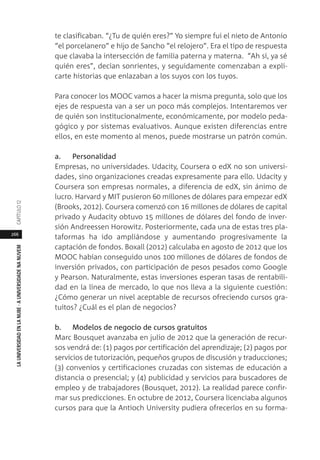 266
LAUNIVERSIDADENLANUBE·AUNIVERSIDADENANUVEMCAPÍTULO1
te clasificaban. “¿Tu de quién eres?” Yo siempre fui el nieto de Antonio
“el porcelanero” e hijo de Sancho “el relojero”. Era el tipo de respuesta
que clavaba la intersección de familia paterna y materna. “Ah sí, ya sé
quién eres”, decían sonrientes, y seguidamente comenzaban a expli-
carte historias que enlazaban a los suyos con los tuyos.
Para conocer los MOOC vamos a hacer la misma pregunta, solo que los
ejes de respuesta van a ser un poco más complejos. Intentaremos ver
de quién son institucionalmente, económicamente, por modelo peda-
gógico y por sistemas evaluativos. Aunque existen diferencias entre
ellos, en este momento al menos, puede mostrarse un patrón común.
a. Personalidad
Empresas, no universidades. Udacity, Coursera o edX no son universi-
dades, sino organizaciones creadas expresamente para ello. Udacity y
Coursera son empresas normales, a diferencia de edX, sin ánimo de
lucro. Harvard y MIT pusieron 60 millones de dólares para empezar edX
(Brooks, 2012). Coursera comenzó con 16 millones de dólares de capital
privado y Audacity obtuvo 15 millones de dólares del fondo de inver-
sión Andreessen Horowitz. Posteriormente, cada una de estas tres pla-
taformas ha ido ampliándose y aumentando progresivamente la
captación de fondos. Boxall (2012) calculaba en agosto de 2012 que los
MOOC habían conseguido unos 100 millones de dólares de fondos de
inversión privados, con participación de pesos pesados como Google
y Pearson. Naturalmente, estas inversiones esperan tasas de rentabili-
dad en la línea de mercado, lo que nos lleva a la siguiente cuestión:
¿Cómo generar un nivel aceptable de recursos ofreciendo cursos gra-
tuitos? ¿Cuál es el plan de negocios?
b. Modelos de negocio de cursos gratuitos
Marc Bousquet avanzaba en julio de 2012 que la generación de recur-
sos vendrá de: (1) pagos por certificación del aprendizaje; (2) pagos por
servicios de tutorización, pequeños grupos de discusión y traducciones;
(3) convenios y certificaciones cruzadas con sistemas de educación a
distancia o presencial; y (4) publicidad y servicios para buscadores de
empleo y de trabajadores (Bousquet, 2012). La realidad parece confir-
mar sus predicciones. En octubre de 2012, Coursera licenciaba algunos
cursos para que la Antioch University pudiera ofrecerlos en su forma-
 