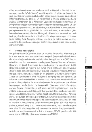 267
LAUNIVERSIDADENLANUBE·AUNIVERSIDADENANUVEMCAPÍTULO1
ción, a cambio de una cantidad económica (Kolowich, 2012a). La sor-
presa es que la “o” de “open” significa en los términos de licencia de
uso, que los cursos son gratuitos tan solo en contextos de aprendizaje
informal (Kolowich, 2012b). En noviembre la misma plataforma hacía
pública la intención de la American Council on Education de iniciar un
programa de reconocimiento y convalidación de créditos, como un ser-
vicio de pago (Coursera). En diciembre, Coursera abría "Career Services"
para promover la ocupabilidad de sus estudiantes, a partir de la gran
base de datos de estudiantes. El negocio directo son los servicios peri-
féricos y los datos masivos obtenidos. Podría pensarse que en el con-
texto del Big Data Analysis, obtener una base de datos masiva sobre el
colectivo de estudiantes con sus preferencias académicas tiene un im-
portante valor.
c. Modelo pedagógico
Los primeros MOOC presentaban un modelo innovador, mientras que
la actual avalancha existente se limita a repetir (mejorando) los sistemas
de aprendizaje a distancia tradicionales. Los primeros MOOC fueron
ofrecidos por dos innovadores pedagogos, George Siemens y Stephen
Downes, en 2008. Esperaban 24 estudiantes y se registraron 2.200
(Downes, 2012). La materia del curso era la teoría del conectivismo,
desarrollada por ambos autores, y el curso seguía ese modelo. Una teo-
ría que se desarrolla basándose en los procesos y espacios autoorgani-
zados de aprendizaje, que recogen la complejidad del aprendizaje
informal cotidiano en el ser humano. Estas conexiones entre individuos
y materiales y objetos de aprendizaje son más importantes que el con-
tenido que circula dentro de la conexión (Siemens, 2005). Para estos
cursos, Downes desarrolló un software específico (gRSShopper) que fa-
cilitaba la agregación de las contribuciones de los estudiantes en dife-
rentes vías (blogs, fórums, Twitter, Facebook, Delicious, etc.). Por otra
parte, los cursos ofrecidos por Udacity, Coursera o edX siguen un mo-
delo mucho más tradicional aplicado a la educación a distancia en todo
el mundo. Habitualmente consisten en vídeos (bien editados algunos
y cortos, eso sí, de 5 a 20 minutos normalmente, nada de clases pre-
senciales de 2 horas grabadas), documentación escrita y pruebas tipo
test de corrección automática. Estos primeros MOOC pueden identifi-
carse como cMOOC, y los segundos como xMOOC.
 