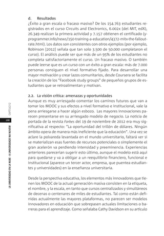268
LAUNIVERSIDADENLANUBE·AUNIVERSIDADENANUVEMCAPÍTULO1
d. Resultados
¿Éxito a gran escala o fracaso masivo? De los 154.763 estudiantes re-
gistrados en el curso Circuits and Electronics, 6.002x (del MIT, edX),
26.349 realizan la primera actividad y 7.157 obtienen el certificado (y-
programmer.info/news/150-training-a-education/4372-mitx-the-fallout-
rate.html). Los datos son consistentes con otros ejemplos (por ejemplo,
Robinson [2012] señala que tan solo 3.500 de 50.000 completaron el
curso). El análisis puede ser que más de un 95% de los estudiantes no
completa satisfactoriamente el curso. Un fracaso masivo. O también
puede leerse que es un curso con un éxito a gran escala: más de 7.000
personas consiguen el nivel formativo fijado. Para desarrollar una
mayor motivación y crear lazos comunitarios, desde Coursera se facilita
la creación de los “Facebook study groups” de pequeños grupos de es-
tudiantes que se retroalimentan y motivan.
2.2. La visión crítica: amenazas y oportunidades
Aunque es muy arriesgado comentar los caminos futuros que van a
tomar los MOOC y sus efectos a nivel formativo e institucional, vale la
pena arriesgarse a hacer algún esbozo. Las mayores innovaciones pa-
recen presentarse en su arriesgado modelo de negocio. La noticia de
portada de la revista Forbes del 19 de noviembre de 2012 era muy sig-
nificativa al respecto: “La oportunidad del trillón de dólares. Ningún
ámbito opera de manera más ineficiente que la educación”. Una vez se
aclare la polvareda levantada en el mundo universitario, faltará ver si
se materializan esas fuentes de recursos potenciales o simplemente el
gran acelerón va perdiendo intensidad y preeminencia. Experiencias
anteriores parecerían sugerir esto último, aunque el modelo está aquí
para quedarse y va a obligar a un reequilibrio financiero, funcional e
institucional (aparece un tercer actor, empresa, que puentea estudian-
tes y universidades) en la enseñanza universitaria.
Desde la perspectiva educativa, los elementos más innovadores que tie-
nen los MOOC de la actual generación masiva consisten en la etiqueta,
el nombre, y la escala, en tanto que cursos centralizados y simultáneos
de decenas o centenares de miles de estudiantes. Tal como están defi-
nidas actualmente las mayores plataformas, no parecen ser modelos
innovadores en educación que sobrepasen actuales limitaciones o ba-
rreras para el aprendizaje. Como señalaba Cathy Davidson en su artículo
 