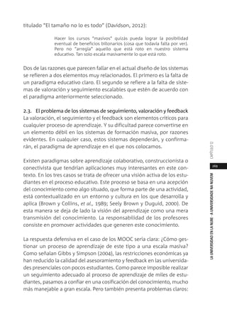 269
LAUNIVERSIDADENLANUBE·AUNIVERSIDADENANUVEMCAPÍTULO1
titulado “El tamaño no lo es todo” (Davidson, 2012):
Hacer los cursos “masivos” quizás pueda lograr la posibilidad
eventual de beneficios billonarios (cosa que todavía falta por ver).
Pero no “arregla” aquello que está roto en nuestro sistema
educativo. Tan solo escala masivamente lo que está roto.
Dos de las razones que parecen fallar en el actual diseño de los sistemas
se refieren a dos elementos muy relacionados. El primero es la falta de
un paradigma educativo claro. El segundo se refiere a la falta de siste-
mas de valoración y seguimiento escalables que estén de acuerdo con
el paradigma anteriormente seleccionado.
2.3. El problema de los sistemas de seguimiento, valoración y feedback
La valoración, el seguimiento y el feedback son elementos críticos para
cualquier proceso de aprendizaje. Y su dificultad parece convertirse en
un elemento débil en los sistemas de formación masiva, por razones
evidentes. En cualquier caso, estos sistemas dependerán, y confirma-
rán, el paradigma de aprendizaje en el que nos colocamos.
Existen paradigmas sobre aprendizaje colaborativo, construccionista o
conectivista que tendrían aplicaciones muy interesantes en este con-
texto. En los tres casos se trata de ofrecer una visión activa de los estu-
diantes en el proceso educativo. Este proceso se basa en una acepción
del conocimiento como algo situado, que forma parte de una actividad,
está contextualizado en un entorno y cultura en los que desarrolla y
aplica (Brown y Collins, et al., 1989; Seely Brown y Duguid, 2000). De
esta manera se deja de lado la visión del aprendizaje como una mera
transmisión del conocimiento. La responsabilidad de los profesores
consiste en promover actividades que generen este conocimiento.
La respuesta defensiva en el caso de los MOOC sería clara: ¿Cómo ges-
tionar un proceso de aprendizaje de este tipo a una escala masiva?
Como señalan Gibbs y Simpson (2004), las restricciones económicas ya
han reducido la calidad del asesoramiento y feedback en las universida-
des presenciales con pocos estudiantes. Como parece imposible realizar
un seguimiento adecuado al proceso de aprendizaje de miles de estu-
diantes, pasamos a confiar en una cosificación del conocimiento, mucho
más manejable a gran escala. Pero también presenta problemas claros:
 