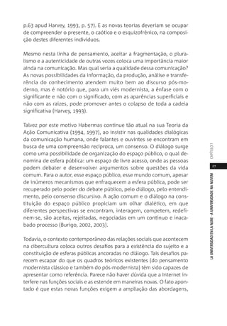 27
LAUNIVERSIDADENLANUBE·AUNIVERSIDADENANUVEMCAPÍTULO1
p.63 apud Harvey, 1993, p. 57). E as novas teorias deveriam se ocupar
de compreender o presente, o caótico e o esquizofrênico, na composi-
ção destes diferentes indivíduos.
Mesmo nesta linha de pensamento, aceitar a fragmentação, o plura-
lismo e a autenticidade de outras vozes coloca uma importância maior
ainda na comunicação. Mas qual seria a qualidade dessa comunicação?
As novas possibilidades da informação, da produção, análise e transfe-
rência do conhecimento atendem muito bem ao discurso pós-mo-
derno, mas é notório que, para um viés modernista, a ênfase com o
significante e não com o significado, com as aparências superficiais e
não com as raízes, pode promover antes o colapso de toda a cadeia
significativa (Harvey, 1993).
Talvez por este motivo Habermas continue tão atual na sua Teoria da
Ação Comunicativa (1994, 1997), ao insistir nas qualidades dialógicas
da comunicação humana, onde falantes e ouvintes se encontram em
busca de uma compreensão recíproca, um consenso. O diálogo surge
como uma possibilidade de organização do espaço público, o qual de-
nomina de esfera pública: um espaço de livre acesso, onde as pessoas
podem debater e desenvolver argumentos sobre questões da vida
comum. Para o autor, esse espaço público, esse mundo comum, apesar
de inúmeros mecanismos que enfraquecem a esfera pública, pode ser
recuperado pelo poder do debate público, pelo diálogo, pelo entendi-
mento, pelo consenso discursivo. A ação comum e o diálogo na cons-
tituição do espaço público propiciam um olhar dialético, em que
diferentes perspectivas se encontram, interagem, competem, redefi-
nem-se, são aceitas, rejeitadas, negociadas em um contínuo e inaca-
bado processo (Burigo, 2002, 2003).
Todavia, o contexto contemporâneo das relações sociais que acontecem
na cibercultura coloca outros desafios para a existência do sujeito e a
constituição de esferas públicas ancoradas no diálogo. Tais desafios pa-
recem escapar do que os quadros teóricos existentes (do pensamento
modernista clássico e também do pós-modernista) têm sido capazes de
apresentar como referência. Parece não haver dúvida que a Internet in-
terfere nas funções sociais e as estende em maneiras novas. O fato apon-
tado é que estas novas funções exigem a ampliação das abordagens,
 