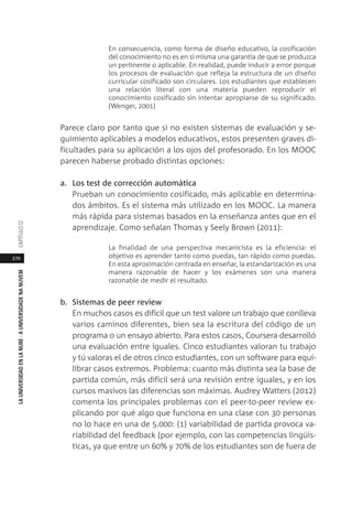 270
LAUNIVERSIDADENLANUBE·AUNIVERSIDADENANUVEMCAPÍTULO1
En consecuencia, como forma de diseño educativo, la cosificación
del conocimiento no es en sí misma una garantía de que se produzca
un pertinente o aplicable. En realidad, puede inducir a error porque
los procesos de evaluación que refleja la estructura de un diseño
curricular cosificado son circulares. Los estudiantes que establecen
una relación literal con una materia pueden reproducir el
conocimiento cosificado sin intentar apropiarse de su significado.
(Wenger, 2001)
Parece claro por tanto que si no existen sistemas de evaluación y se-
guimiento aplicables a modelos educativos, estos presenten graves di-
ficultades para su aplicación a los ojos del profesorado. En los MOOC
parecen haberse probado distintas opciones:
a. Los test de corrección automática
Prueban un conocimiento cosificado, más aplicable en determina-
dos ámbitos. Es el sistema más utilizado en los MOOC. La manera
más rápida para sistemas basados en la enseñanza antes que en el
aprendizaje. Como señalan Thomas y Seely Brown (2011):
La finalidad de una perspectiva mecanicista es la eficiencia: el
objetivo es aprender tanto como puedas, tan rápido como puedas.
En esta aproximación centrada en enseñar, la estandarización es una
manera razonable de hacer y los exámenes son una manera
razonable de medir el resultado.
b. Sistemas de peer review
En muchos casos es difícil que un test valore un trabajo que conlleva
varios caminos diferentes, bien sea la escritura del código de un
programa o un ensayo abierto. Para estos casos, Coursera desarrolló
una evaluación entre iguales. Cinco estudiantes valoran tu trabajo
y tú valoras el de otros cinco estudiantes, con un software para equi-
librar casos extremos. Problema: cuanto más distinta sea la base de
partida común, más difícil será una revisión entre iguales, y en los
cursos masivos las diferencias son máximas. Audrey Watters (2012)
comenta los principales problemas con el peer-to-peer review ex-
plicando por qué algo que funciona en una clase con 30 personas
no lo hace en una de 5.000: (1) variabilidad de partida provoca va-
riabilidad del feedback (por ejemplo, con las competencias lingüís-
ticas, ya que entre un 60% y 70% de los estudiantes son de fuera de
 
