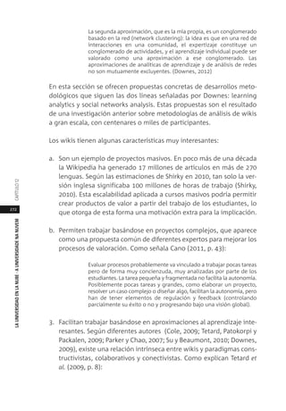 272
LAUNIVERSIDADENLANUBE·AUNIVERSIDADENANUVEMCAPÍTULO1
La segunda aproximación, que es la mía propia, es un conglomerado
basado en la red (network clustering): la idea es que en una red de
interacciones en una comunidad, el expertizaje constituye un
conglomerado de actividades, y el aprendizaje individual puede ser
valorado como una aproximación a ese conglomerado. Las
aproximaciones de analíticas de aprendizaje y de análisis de redes
no son mutuamente excluyentes. (Downes, 2012)
En esta sección se ofrecen propuestas concretas de desarrollos meto-
dológicos que siguen las dos líneas señaladas por Downes: learning
analytics y social networks analysis. Estas propuestas son el resultado
de una investigación anterior sobre metodologías de análisis de wikis
a gran escala, con centenares o miles de participantes.
Los wikis tienen algunas características muy interesantes:
a. Son un ejemplo de proyectos masivos. En poco más de una década
la Wikipedia ha generado 17 millones de artículos en más de 270
lenguas. Según las estimaciones de Shirky en 2010, tan solo la ver-
sión inglesa significaba 100 millones de horas de trabajo (Shirky,
2010). Esta escalabilidad aplicada a cursos masivos podría permitir
crear productos de valor a partir del trabajo de los estudiantes, lo
que otorga de esta forma una motivación extra para la implicación.
b. Permiten trabajar basándose en proyectos complejos, que aparece
como una propuesta común de diferentes expertos para mejorar los
procesos de valoración. Como señala Cano (2011, p. 43):
Evaluar procesos probablemente va vinculado a trabajar pocas tareas
pero de forma muy concienzuda, muy analizadas por parte de los
estudiantes. La tarea pequeña y fragmentada no facilita la autonomía.
Posiblemente pocas tareas y grandes, como elaborar un proyecto,
resolver un caso complejo o diseñar algo, facilitan la autonomía, pero
han de tener elementos de regulación y feedback (controlando
parcialmente su éxito o no y progresando bajo una visión global).
3. Facilitan trabajar basándose en aproximaciones al aprendizaje inte-
resantes. Según diferentes autores (Cole, 2009; Tetard, Patokorpi y
Packalen, 2009; Parker y Chao, 2007; Su y Beaumont, 2010; Downes,
2009), existe una relación intrínseca entre wikis y paradigmas cons-
tructivistas, colaborativos y conectivistas. Como explican Tetard et
al. (2009, p. 8):
 
