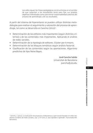 273
LAUNIVERSIDADENLANUBE·AUNIVERSIDADENANUVEMCAPÍTULO1
Los wikis siguen las líneas pedagógicas constructivistas en el sentido
de que capacitan a los estudiantes tanto para fijar sus propios
objetivos individuales como para tomar responsabilidad colectiva del
proceso de aprendizaje y de sus resultados.
A partir del sistema de hiperenlaces se pueden utilizar distintas meto-
dologías para realizar el seguimiento y valoración del proceso de apren-
dizaje, tal como se desarrolla en Sancho (2012)2
:
• Determinación de los editores más importantes (según distintos cri-
terios) y de los contenidos más importantes. Aplicando el análisis
de redes sociales.
• Determinación de la tipología de editores. Clúster por k-means.
• Determinación de los bloques temáticos según análisis factorial.
• Clasificación de los contenidos según las aportaciones. Algoritmo
predictivo de tipo Naive Bayes.
Jordi Sancho Salido
Universitat de Barcelona
jsancho@ub.edu
2
Sancho, J. (2012). La evaluación de proyectos colaborativos a gran escala basados en wikis me-
diante el análisis de redes sociales, cap. 5. En Cano, E. (ed.) Aprobar o aprender. Transmedia XXI:
Barcelona.
 