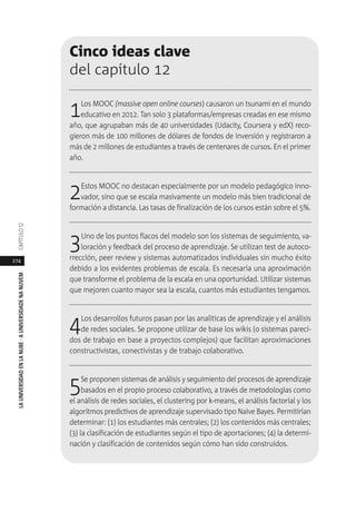 274
LAUNIVERSIDADENLANUBE·AUNIVERSIDADENANUVEMCAPÍTULO1
Cinco ideas clave
del capítulo 12
1Los MOOC (massive open online courses) causaron un tsunami en el mundo
educativo en 2012. Tan solo 3 plataformas/empresas creadas en ese mismo
año, que agrupaban más de 40 universidades (Udacity, Coursera y edX) reco-
gieron más de 100 millones de dólares de fondos de inversión y registraron a
más de 2 millones de estudiantes a través de centenares de cursos. En el primer
año.
2Estos MOOC no destacan especialmente por un modelo pedagógico inno-
vador, sino que se escala masivamente un modelo más bien tradicional de
formación a distancia. Las tasas de finalización de los cursos están sobre el 5%.
3Uno de los puntos flacos del modelo son los sistemas de seguimiento, va-
loración y feedback del proceso de aprendizaje. Se utilizan test de autoco-
rrección, peer review y sistemas automatizados individuales sin mucho éxito
debido a los evidentes problemas de escala. Es necesaria una aproximación
que transforme el problema de la escala en una oportunidad. Utilizar sistemas
que mejoren cuanto mayor sea la escala, cuantos más estudiantes tengamos.
4Los desarrollos futuros pasan por las analíticas de aprendizaje y el análisis
de redes sociales. Se propone utilizar de base los wikis (o sistemas pareci-
dos de trabajo en base a proyectos complejos) que facilitan aproximaciones
constructivistas, conectivistas y de trabajo colaborativo.
5Se proponen sistemas de análisis y seguimiento del procesos de aprendizaje
basados en el propio proceso colaborativo, a través de metodologías como
el análisis de redes sociales, el clustering por k-means, el análisis factorial y los
algoritmos predictivos de aprendizaje supervisado tipo Naive Bayes. Permitirían
determinar: (1) los estudiantes más centrales; (2) los contenidos más centrales;
(3) la clasificación de estudiantes según el tipo de aportaciones; (4) la determi-
nación y clasificación de contenidos según cómo han sido construidos.
 