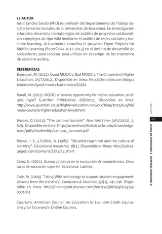 277
LAUNIVERSIDADENLANUBE·AUNIVERSIDADENANUVEMCAPÍTULO1
EL AUTOR
Jordi Sancho Salido (PhD) es profesor del departamento de Trabajo So-
cial y Servicios Sociales de la Universitat de Barcelona. En investigación
educativa desarrolla metodologías de análisis de proyectos colaborati-
vos complejos de tipo wiki mediante el análisis de redes sociales y ma-
chine learning. Actualmente coordina el proyecto Open Projects for
Mobile Learning (RecerCaixa 2012-2013) en el ámbito de desarrollo de
aplicaciones para tabletas para utilizar en el campo de los trastornos
de espectro autista.
REFERENCIAS
Bousquet, M. (2012). Good MOOC’s, Bad MOOC’s. The Chronicle of Higher
Education. 25/7/2012,. Disponible en línea: http://chronicle.com/blogs/
brainstorm/good-moocs-bad-moocs/50361
Boxall, M. (2012). MOOC: a massive opportunity for higher education, or di-
gital hype? Guardian Professional. 8/8/2012,. Disponible en línea:
http://www.guardian.co.uk/higher-education-network/blog/2012/aug/08/
mooc-coursera-higher-education-investment
Brooks, D. (2012). “The campus tsunami”. New York Times (4/5/2012), 3,
A29. Disponible en línea: http://uconnhealth2020.uchc.edu/knowledge-
base/pdfs/leadership/campus_tsunami.pdf
Brown, J. S., y Collins, A. (1989). “Situated cognition and the culture of
learning”. Educational researcher, 18(1). Disponible en línea: http://edr.sa-
gepub.com/content/18/1/32.short
Cano, E. (2011). Buenas prácticas en la evaluación de competencias. Cinco
casos de educación superior. Barcelona: Laertes.
Cole, M. (2009). “Using Wiki technology to support student engagement:
Lessons from the trenches”. Computers & Education, 52(1), 141-146. Dispo-
nible en línea: http://linkinghub.elsevier.com/retrieve/pii/S036013150
8001061
Coursera. American Council on Education to Evaluate Credit Equiva-
lency for Coursera’s Online Courses.
 