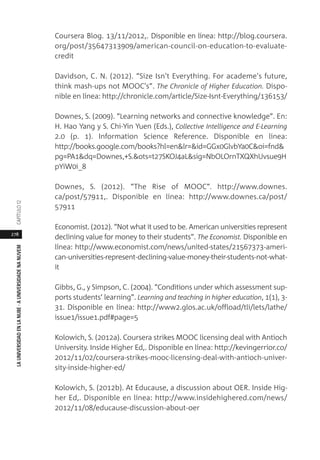 278
LAUNIVERSIDADENLANUBE·AUNIVERSIDADENANUVEMCAPÍTULO1
Coursera Blog. 13/11/2012,. Disponible en línea: http://blog.coursera.
org/post/35647313909/american-council-on-education-to-evaluate-
credit
Davidson, C. N. (2012). “Size Isn't Everything. For academe's future,
think mash-ups not MOOC's”. The Chronicle of Higher Education. Dispo-
nible en línea: http://chronicle.com/article/Size-Isnt-Everything/136153/
Downes, S. (2009). “Learning networks and connective knowledge”. En:
H. Hao Yang y S. Chi-Yin Yuen (Eds.), Collective Intelligence and E-Learning
2.0 (p. 1). Information Science Reference. Disponible en línea:
http://books.google.com/books?hl=en&lr=&id=GGx0GlvbYa0C&oi=fnd&
pg=PA1&dq=Downes,+S.&ots=t27SKOJ4aL&sig=NbOLOrnTXQXhUvsue9H
pYiW0i_8
Downes, S. (2012). “The Rise of MOOC”. http://www.downes.
ca/post/57911,. Disponible en línea: http://www.downes.ca/post/
57911
Economist. (2012). “Not what it used to be. American universities represent
declining value for money to their students”. The Economist. Disponible en
línea: http://www.economist.com/news/united-states/21567373-ameri-
can-universities-represent-declining-value-money-their-students-not-what-
it
Gibbs, G., y Simpson, C. (2004). “Conditions under which assessment sup-
ports students’ learning”. Learning and teaching in higher education, 1(1), 3-
31. Disponible en línea: http://www2.glos.ac.uk/offload/tli/lets/lathe/
issue1/issue1.pdf#page=5
Kolowich, S. (2012a). Coursera strikes MOOC licensing deal with Antioch
University. Inside Higher Ed,. Disponible en línea: http://kevingerrior.co/
2012/11/02/coursera-strikes-mooc-licensing-deal-with-antioch-univer-
sity-inside-higher-ed/
Kolowich, S. (2012b). At Educause, a discussion about OER. Inside Hig-
her Ed,. Disponible en línea: http://www.insidehighered.com/news/
2012/11/08/educause-discussion-about-oer
 