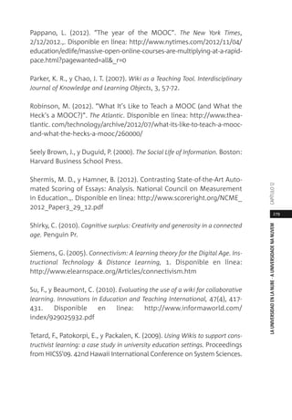 279
LAUNIVERSIDADENLANUBE·AUNIVERSIDADENANUVEMCAPÍTULO1
Pappano, L. (2012). “The year of the MOOC”. The New York Times,
2/12/2012.,. Disponible en línea: http://www.nytimes.com/2012/11/04/
education/edlife/massive-open-online-courses-are-multiplying-at-a-rapid-
pace.html?pagewanted=all&_r=0
Parker, K. R., y Chao, J. T. (2007). Wiki as a Teaching Tool. Interdisciplinary
Journal of Knowledge and Learning Objects, 3, 57-72.
Robinson, M. (2012). “What It's Like to Teach a MOOC (and What the
Heck's a MOOC?)”. The Atlantic. Disponible en línea: http://www.thea-
tlantic. com/technology/archive/2012/07/what-its-like-to-teach-a-mooc-
and-what-the-hecks-a-mooc/260000/
Seely Brown, J., y Duguid, P. (2000). The Social Life of Information. Boston:
Harvard Business School Press.
Shermis, M. D., y Hamner, B. (2012). Contrasting State-of-the-Art Auto-
mated Scoring of Essays: Analysis. National Council on Measurement
in Education.,. Disponible en línea: http://www.scoreright.org/NCME_
2012_Paper3_29_12.pdf
Shirky, C. (2010). Cognitive surplus: Creativity and generosity in a connected
age. Penguin Pr.
Siemens, G. (2005). Connectivism: A learning theory for the Digital Age. Ins-
tructional Technology & Distance Learning, 1. Disponible en línea:
http://www.elearnspace.org/Articles/connectivism.htm
Su, F., y Beaumont, C. (2010). Evaluating the use of a wiki for collaborative
learning. Innovations in Education and Teaching International, 47(4), 417-
431. Disponible en línea: http://www.informaworld.com/
index/929025932.pdf
Tetard, F., Patokorpi, E., y Packalen, K. (2009). Using Wikis to support cons-
tructivist learning: a case study in university education settings. Proceedings
from HICSS'09. 42nd Hawaii International Conference on System Sciences.
 