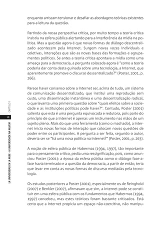 28
LAUNIVERSIDADENLANUBE·AUNIVERSIDADENANUVEMCAPÍTULO1
enquanto arriscam tensionar e desafiar as abordagens teóricas existentes
para a leitura da questão.
Partindo da nossa perspectiva crítica, por muito tempo a teoria crítica
insistiu na esfera pública alertando para a interferência da mídia na po-
lítica. Mas a questão agora é que novas formas de diálogo descentrali-
zado acontecem pela Internet. Surgem novas vozes individuais e
coletivas, interações que são as novas bases das formações e agrupa-
mentos políticos. Se antes a teoria crítica apontava a mídia como uma
ameaça para a democracia, a pergunta colocada agora é "como a teoria
poderia dar conta desta guinada sobre uma tecnologia, a Internet, que
aparentemente promove o discurso descentralizado?” (Poster, 2001, p.
266).
Parece haver consenso sobre a Internet ser, acima de tudo, um sistema
de comunicação descentralizado, que institui uma reprodução sem
custo, uma disseminação instantânea e uma descentralização radical,
o que levanta uma primeira questão sobre “quais efeitos sobre a socie-
dade e as instituições políticas pode haver?”. Contudo, Poster (2001)
salienta que esta é uma pergunta equivocada e redutora, pois parte do
princípio de que a Internet é apenas um instrumento nas mãos de um
sujeito pleno. Mais do que uma ferramenta (como o machado), a Inter-
net inicia novas formas de interação que colocam novas questões de
poder entre os participantes. A pergunta a ser feita, segundo o autor,
deveria ser se “há uma nova política na Internet?” (Poster, 2001, p. 263).
A noção de esfera pública de Habermas (1994, 1997), tão importante
para o pensamento crítico, pedia uma ressignificação, pois, como anun-
ciou Poster (2001): a época da esfera pública como o diálogo face-a-
face havia terminado e a questão da democracia, a partir de então, teria
que levar em conta as novas formas de discurso mediadas pela tecno-
logia.
Os estudos posteriores a Poster (2001), especialmente os de Reinghold
(2007) e Benkler (2007), afirmavam que sim, a Internet pode se consti-
tuir em uma esfera pública com os fundamentos que Habermas (1994,
1997) concebeu, mas estes teóricos foram bastante criticados. Está
certo que a Internet propicia um espaço não-coercitivo, não manipu-
 