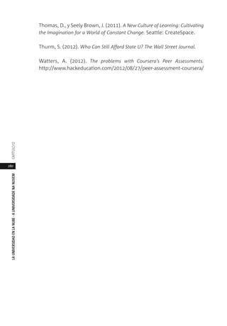 280
LAUNIVERSIDADENLANUBE·AUNIVERSIDADENANUVEMCAPÍTULO1
Thomas, D., y Seely Brown, J. (2011). A New Culture of Learning: Cultivating
the Imagination for a World of Constant Change. Seattle: CreateSpace.
Thurm, S. (2012). Who Can Still Afford State U? The Wall Street Journal.
Watters, A. (2012). The problems with Coursera's Peer Assessments.
http://www.hackeducation.com/2012/08/27/peer-assessment-coursera/
 