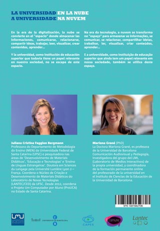LA UNIVERSIDAD
EN LA NUBE
A UNIVERSIDADE
NA NUVEM
JulianaBergmann&MarionaGrané(coordinadoras)LAUNIVERSIDADENLANUBE·AUNIVERSIDADENANUVEM
Juliana Bergmann & Mariona Grané
(coordinadoras)
LA UNIVERSIDAD EN LA NUBE
A UNIVERSIDADE NA NUVEM
Mariona Grané (PhD)
La Doctora Mariona Grané, es profesora
de la Universidad de Barcelona
Comunicación Audiovisual y Pedagogía,
investigadora del grupo del LMI,
(Laboratorio de Medios Interactivos) de
la propia universidad, y coordinadora
de la formación permanente online
del profesorado de la universidad en
el Instituto de Ciencias de la Educación de
la Universidad de Barcelona.
Juliana Cristina Faggion Bergmann
Professora do Departamento de Metodologia
do Ensino (MEN) da Universidade Federal de
Santa Catarina (UFSC) e pesquisadora nas
áreas de ‘Desenvolvimento de Materiais
Didáticos’, ‘Educação e Tecnologias’ e ‘Ensino
de Línguas Estrangeiras’. Doutora em Sciences
du Langage pela Université Lumière Lyon 2 –
França. Coordena o Núcleo de Criação e
Desenvolvimento de Materiais Didáticos do
Laboratório de Novas Tecnologias
(LANTEC/CED) da UFSC. Desde 2012, coordena
o Projeto Um Computador por Aluno (ProUCA)
no Estado de Santa Catarina.
UNIVERSITAT DE BARCELONA
U
B
En la era de la digitalización, la nube se
convierte en el "espacio" donde almacenar las
informaciones, comunicarse, relacionarse,
compartir ideas, trabajar, leer, visualizar, crear
contenidos, aprender…
Y la universidad, como institución de educación
superior que todavía tiene un papel relevante
en nuestra sociedad, no se escapa de este
espacio.
Na era da tecnologia, a nuvem se transforma
no “espaço” para armazenar as informações, se
comunicar, se relacionar, compartilhar ideias,
trabalhar, ler, visualizar, criar conteúdos,
aprender...
E a universidade, como instituição de educação
superior que ainda tem um papel relevante em
nossa sociedade, também se utiliza deste
espaço.
Coberta NUBE+llom_v6 11/02/13 13:20 Página 1
 