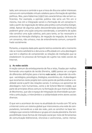 29
LAUNIVERSIDADENLANUBE·AUNIVERSIDADENANUVEMCAPÍTULO1
lado, sem censura e controle e que a troca de discurso sobre interesses
comuns em comunidades virtuais colabora para a formação de opiniões
políticas. Mas, para Habermas (1997) tais características não seriam su-
ficientes. Por exemplo, a opinião pública não seria um fim em si
mesma, mas sim a integração social e a formação de um consenso ti-
rado a partir da negociação de ideias pela prática comunicativa (Geiger,
2009). Apesar de algumas ações descoordenadas (porque individuais)
poderem gerar uma ação conjunta coordenada, o somatório de ações
não constitui uma ação coletiva, pois para tanto, se faz necessário o
processo da interação dialógica, de negação da negação, da busca de
um consenso, não unívoco, mas de entendimento comum, compartil-
hado socialmente.
Portanto, a resposta dada pelo aporte teórico existente até o momento
não se mostra satisfatória e denuncia a dificuldade em uma abordagem
que tem o objetivo de compreender as relações de mediações que se
estabelecem no processo de formação do sujeito nas redes sociais da
Internet.
3. As redes sociais
A noção comum do entrelaçamento de fios e teias, fixadas por malhas
formando uma espécie de tecido (Ferreira, 1986) parece ser a origem
de diferentes definições para o termo rede social, a depender do enfo-
que - sociológico, psicológico, biológico, econômico, etc. A abordagem
que recortamos neste projeto tem como ponto de partida analisar a re-
alidade social a partir das relações sociais. E começa a se aproximar de
abordagens mais humanistas, como a de Scherer-Warren (1999), que
parte de princípios éticos comuns na formação do que chama de Redes
de Movimentos, que são o espaço de integração da diversidade que per-
mite a articulação, o intercâmbio e a solidariedade entre atores sociais
diversos.
O que vem a acontecer de novo na atualidade do mundo com TIC seria
a Internet como um sistema global que interconecta uma rede de com-
putadores, tornando-se a rede das redes, pois se constitui na base tec-
nológica que conecta indivíduos e grupos em escala planetária. Ela tem
possibilitado novas formas de interação social por meio de ferramentas
de comunicação bidirecional, síncronas e assíncronas, como: mensa-
 