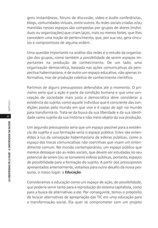 30
LAUNIVERSIDADENLANUBE·AUNIVERSIDADENANUVEMCAPÍTULO1
gens instantâneas, fóruns de discussão, vídeo e áudio conferências,
blogs, comunidades virtuais, entre outros. As redes sociais criadas e/ou
mantidas nesses espaços são compostas por grupos de atores (indiví-
duos ou organizações) que criam laços, mais ou menos fortes, que lhes
concedem uma noção de pertencimento, que, por sua vez, gera víncu-
los e compromissos de alguma ordem.
Uma questão importante na análise das redes é o estudo da organiza-
ção dos grupos, como também a possibilidade de serem espaços im-
portantes na produção de conhecimento. De um lado, uma
organização democrática, baseada nas ações comunicativas da pers-
pectiva habermasiana, e de outro um espaço educativo, não apenas in-
formativo, mas de produção coletiva de conhecimento científico.
Partimos de alguns pressupostos defendidos até o momento. O pri-
meiro seria que a ação é parte da condição humana e que uma con-
cepção de sociedade mais justa e democrática deve considerar a
existência do sujeito, como aquele indivíduo que é consciente das con-
dições postas pelo mundo em que vive e é capaz de agir no mundo
para transformá-lo. Trata-se da busca da sua liberdade e da sua identi-
dade como sujeito da sua história e não mero objeto da sua produção.
Um segundo pressuposto seria que um espaço possível para a existên-
cia do sujeito e sua formação seria o espaço público. Estes são enten-
didos à luz da concepção habermasiana de esferas públicas, como o
espaço das trocas comunicativas não coercitivas que visam um enten-
dimento comum. No mundo contemporâneo, um espaço público que
merece destaque são as redes sociais, que devem ser estudadas no seu
potencial de serem (ou se tornarem) esferas públicas, portanto, espaços
de possibilidade para a formação do sujeito. A partir dos pressupostos
apresentados anteriormente, voltamos para outro desafio da nossa pes-
quisa, o nosso lugar: a Educação.
Consideramos a educação como um espaço de ação, de possibilidade,
que poderia servir tanto para a reprodução do sistema capitalista, como
para a busca de alternativas a ele. Por conseguinte, temos o propósito
de buscar alternativas de apropriação das TIC em uma educação para
a transformação social. Ela quer se comprometer com um projeto
 