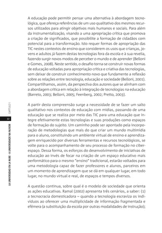 32
LAUNIVERSIDADENLANUBE·AUNIVERSIDADENANUVEMCAPÍTULO1
A educação pode permitir pensar uma alternativa à abordagem tecno-
lógica, que ofereça referências de um uso qualitativo dos mesmos recur-
sos utilizados para atingir objetivos mais humanos e sociais. Para além
da instrumentalização, visando a uma apropriação crítica que promova
a criação de significados, que possibilite a formação de cidadãos com
potencial para a transformação. Isto requer formas de apropriação das
TIC nestes contextos de ensino que considerem os usos que crianças, jo-
vens e adultos já fazem destas tecnologias fora da escola e à sua revelia,
fazendo surgir novos modos de perceber o mundo e de aprender (Belloni
e Gomes, 2008). Neste sentido, o desafio torna-se construir novas formas
de educação voltadas para apropriação crítica e criativa das tecnologias,
sem deixar de construir conhecimento novo que fundamente a reflexão
sobre as relações entre tecnologia, educação e sociedade (Belloni, 2001).
Compartilhamos, assim, da perspectiva dos autores que se alinham com
a abordagem crítica em relação à integração de tecnologias na educação
(Barreto, 2003; Belloni, 2005; Feenberg, 2002; Pretto, 2003).
A partir desta compreensão surge a necessidade de se fazer um salto
qualitativo nos contextos de educação com mídias, passando de uma
educação que se realiza por meio das TIC para uma educação que in-
tegre efetivamente estas tecnologias e suas produções como espaços
de formação do sujeito. Um caminho pode ser apontado pela incorpo-
ração de metodologias que mais do que criar um mundo multimídia
para o aluno, constituindo um ambiente virtual de ensino e aprendiza-
gem enriquecido por diversas ferramentas e recursos tecnológicos, se
volte para o acompanhamento de seu processo de formação no ciber-
espaço. Dessa forma, os esforços do desenvolvimento de iniciativas de
educação ao invés de focar na criação de um espaço educativo mais
performático para o mesmo “ensino” tradicional, estarão voltados para
uma metodologia capaz de fazer professores e alunos, parceiros em
um momento de aprendizagem que se dá em qualquer lugar, em todo
lugar, no mundo virtual e real, de espaços e tempos diversos.
A questão continua, sobre qual é o modelo de sociedade que orienta
as ações educativas. Ramal (2002) apresenta três cenários, a saber: (1)
a tecnocracia domesticadora – quando a tecnologia escraviza os indi-
víduos ao oferecer uma multiplicidade de informação fragmentada e
efêmera (a substituição da escola por outras modalidades de instrução);
 