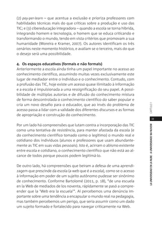 33
LAUNIVERSIDADENLANUBE·AUNIVERSIDADENANUVEMCAPÍTULO1
(2) pay-per-learn – que acentua a exclusão e prioriza professores com
habilidades técnicas mais do que críticas sobre a produção e uso das
TIC; e (3) cibereducação integradora – quando a escola se torna híbrida,
integrando homem e tecnologia, o homem que se educa criticando e
transformando o mundo, tendo em vista critérios que promovam a sua
humanidade (Moreira e Kramer, 2007). Os autores identificam os três
cenários neste momento histórico, e avaliam se o terceiro, mais do que
o desejo será uma possibilidade.
4. Os espaços educativos (formais e não formais)
Anteriormente a escola ainda tinha um papel importante no acesso ao
conhecimento científico, assumindo muitas vezes exclusivamente este
lugar de mediador entre o indivíduo e o conhecimento. Contudo, com
a profusão das TIC, hoje existe um acesso quase ilimitado à informação
e a escola é impulsionada a uma ressignificação do seu papel. A possi-
bilidade de múltiplas autorias e de difusão do conhecimento mistura
de forma descontrolada o conhecimento científico do saber popular e
cria um novo desafio para o educador, que ao invés do problema de
acesso passa a lidar com a validade dos diferentes discursos e as formas
de apropriação e construção do conhecimento.
Por um lado há compreensões que lutam contra a incorporação das TIC
como uma tentativa de resistência, para manter afastada da escola (e
do conhecimento científico tomado como o legítimo) o mundo real e
cotidiano dos indivíduos (alunos e professores que usam abundante-
mente as TIC em suas vidas pessoais). Isto é, acirram o abismo existente
entre escola e cotidiano, o conhecimento científico que não está ao al-
cance de todos porque poucos podem legitimá-lo.
De outro lado, há compreensões que beiram a defesa de uma aprendi-
zagem que prescinde da escola (a web que é a escola), como se o acesso
à informação em poder de um sujeito autônomo pudesse ser sinônimo
de conhecimento. Conforme Bartolomé (2011, p. 18), “de una escuela
en la Web de mediados de los noventa, rápidamente se pasó a compre-
ender que la ‘Web era la escuela’”. Aí percebemos uma denúncia im-
portante sobre uma tendência a encapsular o mundo real na pedagogia,
mas também percebemos um perigo, que seria assumir como um dado
um sujeito formado e fortalecido para navegar criticamente na Web.
 