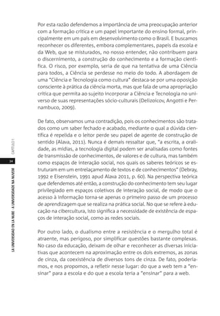 34
LAUNIVERSIDADENLANUBE·AUNIVERSIDADENANUVEMCAPÍTULO1
Por esta razão defendemos a importância de uma preocupação anterior
com a formação crítica e um papel importante do ensino formal, prin-
cipalmente em um país em desenvolvimento como o Brasil. E buscamos
reconhecer os diferentes, embora complementares, papeis da escola e
da Web, que se misturados, no nosso entender, não contribuem para
o discernimento, a construção do conhecimento e a formação cientí-
fica. O risco, por exemplo, seria de que na tentativa de uma Ciência
para todos, a Ciência se perdesse no meio do todo. A abordagem de
uma “Ciência e Tecnologia como cultura” destaca-se por uma oposição
consciente à prática da ciência morta, mas que fala de uma apropriação
crítica que permita ao sujeito incorporar a Ciência e Tecnologia no uni-
verso de suas representações sócio-culturais (Delizoicov, Angotti e Per-
nambuco, 2009).
De fato, observamos uma contradição, pois os conhecimentos são trata-
dos como um saber fechado e acabado, mediante o qual a dúvida cien-
tífica é repelida e o leitor perde seu papel de agente de construção de
sentido (Alava, 2011). Nunca é demais ressaltar que, “a escrita, a orali-
dade, as mídias, a tecnologia digital podem ser analisadas como fontes
de transmissão de conhecimentos, de valores e de cultura, mas também
como espaços de interação social, nos quais os saberes teóricos se es-
truturam em um entrelaçamento de textos e de conhecimentos” (Debray,
1992 e Eisenstein, 1991 apud Alava 2011, p. 60). Na perspectiva teórica
que defendemos até então, a construção do conhecimento tem seu lugar
privilegiado em espaços coletivos de interação social, de modo que o
acesso à informação torna-se apenas o primeiro passo de um processo
de aprendizagem que se realiza na prática social. No que se refere à edu-
cação na cibercultura, isto significa a necessidade de existência de espa-
ços de interação social, como as redes sociais.
Por outro lado, o dualismo entre a resistência e o mergulho total é
atraente, mas perigoso, por simplificar questões bastante complexas.
No caso da educação, deixam de olhar e reconhecer as diversas inicia-
tivas que acontecem na aproximação entre os dois extremos, as zonas
de cinza, da coexistência de diversos tons de cinza. De fato, podería-
mos, e nos propomos, a refletir nesse lugar: do que a web tem a “en-
sinar” para a escola e do que a escola teria a “ensinar” para a web.
 