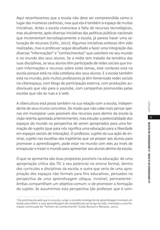 35
LAUNIVERSIDADENLANUBE·AUNIVERSIDADENANUVEMCAPÍTULO1
Aqui reconhecemos que a escola não deve ser compreendida como o
lugar das inúmeras carências, mas que ela é também o espaço de muitas
iniciativas. Antes a escola vivenciava a falta de recursos tecnológicos,
mas atualmente, após diversas iniciativas das políticas públicas nacionais
que incrementam tecnologicamente a escola, já parece haver uma sa-
turação de recursos (Cetic, 2011). Algumas iniciativas exitosas têm sido
realizadas, mas o professor segue desafiado a fazer uma integração das
diversas “informações” e “conhecimentos” que coexitem no seu mundo
e no mundo dos seus alunos. Se a mídia tem tratado da temática das
suas disciplinas, se seus alunos têm participado de redes sociais que tro-
cam informações e recursos sobre estes temas, este contexto está na
escola porque está na vida cotidiana dos seus alunos. E a escola também
está no mundo, pois muitos professores já têm fomentado redes sociais
no ciberespaço, com blogs de participação externa, com produções au-
diovisuais que vão para o youtube, com campanhas promovidas pelas
escolas que vão às ruas e à web.
A cibercultura está posta também na sua relação com a escola, indepen-
dente de seus muros concretos. De modo que não cabe mais pensar ape-
nas em incorporar usos possíveis dos recursos para dentro da escola (a
visão restrita apontada anteriormente), mas estudar a potencialidade dos
espaços do mundo na perspectiva de serem apropriados para uma for-
mação do sujeito (que para nós significa uma educação para a liberdade
em espaços sociais de interação). O professor, sujeito da sua ação de en-
sinar, sujeito nas escolhas das trajetórias que vai propor aos alunos para
promover a aprendizagem, pode estar no mundo com eles ao invés de
encapsular e trazer o mundo para apresentar aos alunos dentro da escola.
O que se apresenta são duas propostas possíveis na educação: de uma
apropriação crítica das TIC e seu potencial no ensino formal, dentro
dos currículos e disciplinas da escola; e outra que seria de uma apro-
priação dos espaços não formais para fins educativos, pensados na
perspectiva de uma aprendizagem ubíqua, invisível, permanente2
.
Ambas compartilham um objetivo comum: o de promover a formação
do sujeito. Se assumirmos esta perspectiva (do professor que é com-
2
Da premissa da web que é a escola, surge o conceito emergente de aprendizagem invisível uti-
lizado para referir a uma aprendizagem de competências ao longo da vida, orientada a uma for-
mação continuada do “homem do conhecimento” (Cobo Romaní e Moravec, 2011).
 