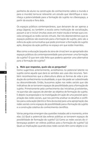 36
LAUNIVERSIDADENLANUBE·AUNIVERSIDADENANUVEMCAPÍTULO1
panheiro do aluno na construção do conhecimento sobre o mundo e
para o mundo) torna-se relevante um estudo que identifique e reco-
nheça a potencialidade para a formação do sujeito no ciberespaço, a
partir da escola e fora dela.
Os espaços públicos contemporâneos, que deixaram de ser apenas a
praça (ágora), ou também a escola como instituição de socialização,
passam a ser e incluir (muitas vezes em maior escala e tempo que a es-
cola consegue) as redes sociais virtuais. Daí nós depreendemos que os
espaços públicos são essenciais para a formação do sujeito, pois são a
esfera da ação comunicativa que pode promover a formação do sujeito
apto, desejoso da ação política no espaço em que estão inseridos.
Mas como a educação (aquela da zona de cinza) tem se apropriado dos
espaços públicos da contemporaneidade para promover uma formação
do sujeito? O que tem sido feito que poderia apontar uma alternativa
para a formação do sujeito?
5. Mais que respostas, quais são as perguntas?
Como sugerimos anteriormente, acreditamos no potencial latente no
sujeito como aquele que dará os sentidos aos usos dos recursos. Tam-
bém reconhecemos que a cibercultura altera as formas de vida e pro-
dução do conhecimento na atualidade, o que não pode ser subestimado
ou desconsiderado. Então, buscamos ações nas redes sociais que são
indicativas de se tornarem espaços de possibilidade para a formação do
sujeito. Primeiramente pelo conhecimento das iniciativas já existentes,
no que elas são capazes de atender ao objetivo de formação do sujeito.
E depois na proposição e na investigação em ação de uma possível apro-
priação das redes sociais, que nos permita analisar os desafios e confli-
tos para a educação (dentro e fora da escola) para uma apropriação das
redes sociais como espaços de possibilidade para a formação do sujeito
e a construção coletiva do conhecimento científico.
Várias perguntas emergem das questões tratadas até o momento, entre
elas: (1) Qual o potencial das esferas públicas se tornarem espaços de
possibilidade de formação do sujeito? (2) Como as redes sociais do ci-
berespaço podem ser esferas públicas para a formação do sujeito? (3)
Quais as implicações quando estas redes sociais têm como objeto o co-
 