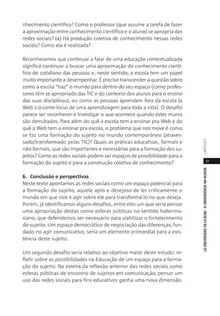 37
LAUNIVERSIDADENLANUBE·AUNIVERSIDADENANUVEMCAPÍTULO1
nhecimento científico? Como o professor (que assume a tarefa de fazer
a aproximação entre conhecimento científico e o aluno) se apropria das
redes sociais? (4) Há produção coletiva de conhecimento nessas redes
sociais? Como ela é realizada?
Reconhecemos que continuar a falar de uma educação contextualizada
significa continuar a buscar uma aproximação do conhecimento cientí-
fico do cotidiano das pessoas e, neste sentido, a escola tem um papel
muito importante a desempenhar. É preciso transcender a questão sobre
como a escola “traz” o mundo para dentro do seu espaço (como profes-
sores têm se apropriado das TIC e do contexto dos alunos para o ensino
das suas disciplinas), ou como as pessoas aprendem fora da escola (a
Web 2.0 como locus de uma aprendizagem para toda a vida). O desafio
parece ser reconhecer e investigar o que acontece quando estes muros
são derrubados. Para além do quê a escola tem a ensinar pra Web e do
quê a Web tem a ensinar pra escola, o problema que nos move é como
se faz uma formação do sujeito no mundo contemporâneo (atraves-
sado/transformado pelas TIC)? Quais as práticas educativas, formais e
não-formais, que são importantes e necessárias para a formação dos su-
jeitos? Como as redes sociais podem ser espaços de possibilidade para a
formação do sujeito e para a construção coletiva de conhecimento?
6. Conclusão e perspectivas
Neste texto apontamos as redes sociais como um espaço potencial para
a formação do sujeito, aquele apto e desejoso de ler criticamente o
mundo em que vive e agir sobre ele para transformá-lo no que deseja.
Porém, já identificamos alguns desafios, entre eles um que seria pensar
uma apropriação destas como esferas públicas no sentido haberma-
siano, que defendemos ser necessário para viabilizar o fortalecimento
do sujeito. Um espaço democrático de negociação das diferenças, fun-
dado no agir comunicativo, seria um elemento primordial para a exis-
tência deste sujeito.
Um segundo desafio seria relativo ao objetivo maior deste estudo: re-
fletir sobre as possibilidades na Educação de um espaço para a forma-
ção do sujeito. Na esteira da reflexão anterior das redes sociais como
esferas públicas de encontro de sujeitos em comunicação, pensar um
uso das redes sociais para fins educativos ganha uma nova dimensão.
 