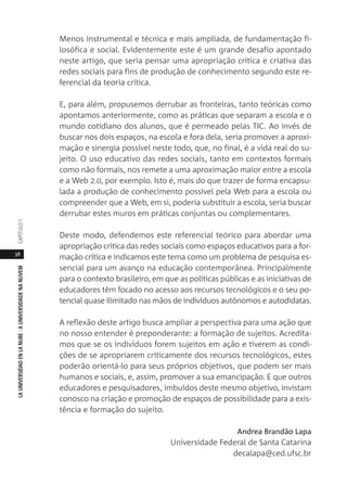 38
LAUNIVERSIDADENLANUBE·AUNIVERSIDADENANUVEMCAPÍTULO1
Menos instrumental e técnica e mais ampliada, de fundamentação fi-
losófica e social. Evidentemente este é um grande desafio apontado
neste artigo, que seria pensar uma apropriação crítica e criativa das
redes sociais para fins de produção de conhecimento segundo este re-
ferencial da teoria crítica.
E, para além, propusemos derrubar as fronteiras, tanto teóricas como
apontamos anteriormente, como as práticas que separam a escola e o
mundo cotidiano dos alunos, que é permeado pelas TIC. Ao invés de
buscar nos dois espaços, na escola e fora dela, seria promover a aproxi-
mação e sinergia possível neste todo, que, no final, é a vida real do su-
jeito. O uso educativo das redes sociais, tanto em contextos formais
como não formais, nos remete a uma aproximação maior entre a escola
e a Web 2.0, por exemplo. Isto é, mais do que trazer de forma encapsu-
lada a produção de conhecimento possível pela Web para a escola ou
compreender que a Web, em si, poderia substituir a escola, seria buscar
derrubar estes muros em práticas conjuntas ou complementares.
Deste modo, defendemos este referencial teórico para abordar uma
apropriação crítica das redes sociais como espaços educativos para a for-
mação crítica e indicamos este tema como um problema de pesquisa es-
sencial para um avanço na educação contemporânea. Principalmente
para o contexto brasileiro, em que as políticas públicas e as iniciativas de
educadores têm focado no acesso aos recursos tecnológicos e o seu po-
tencial quase ilimitado nas mãos de indivíduos autônomos e autodidatas.
A reflexão deste artigo busca ampliar a perspectiva para uma ação que
no nosso entender é preponderante: a formação de sujeitos. Acredita-
mos que se os indivíduos forem sujeitos em ação e tiverem as condi-
ções de se apropriarem criticamente dos recursos tecnológicos, estes
poderão orientá-lo para seus próprios objetivos, que podem ser mais
humanos e sociais, e, assim, promover a sua emancipação. E que outros
educadores e pesquisadores, imbuídos deste mesmo objetivo, invistam
conosco na criação e promoção de espaços de possibilidade para a exis-
tência e formação do sujeito.
Andrea Brandão Lapa
Universidade Federal de Santa Catarina
decalapa@ced.ufsc.br
 