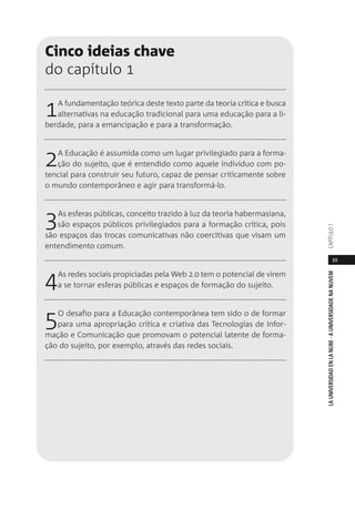 39
LAUNIVERSIDADENLANUBE·AUNIVERSIDADENANUVEMCAPÍTULO1
Cinco ideias chave
do capítulo 1
1A fundamentação teórica deste texto parte da teoria crítica e busca
alternativas na educação tradicional para uma educação para a li-
berdade, para a emancipação e para a transformação.
2A Educação é assumida como um lugar privilegiado para a forma-
ção do sujeito, que é entendido como aquele indivíduo com po-
tencial para construir seu futuro, capaz de pensar criticamente sobre
o mundo contemporâneo e agir para transformá-lo.
3As esferas públicas, conceito trazido à luz da teoria habermasiana,
são espaços públicos privilegiados para a formação crítica, pois
são espaços das trocas comunicativas não coercitivas que visam um
entendimento comum.
4As redes sociais propiciadas pela Web 2.0 tem o potencial de virem
a se tornar esferas públicas e espaços de formação do sujeito.
5O desafio para a Educação contemporânea tem sido o de formar
para uma apropriação crítica e criativa das Tecnologias de Infor-
mação e Comunicação que promovam o potencial latente de forma-
ção do sujeito, por exemplo, através das redes sociais.
 