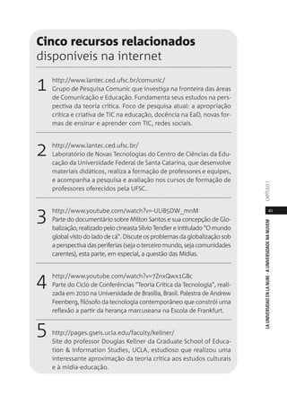 41
LAUNIVERSIDADENLANUBE·AUNIVERSIDADENANUVEMCAPÍTULO1
Cinco recursos relacionados
disponíveis na internet
1 http://www.lantec.ced.ufsc.br/comunic/
Grupo de Pesquisa Comunic que investiga na fronteira das áreas
de Comunicação e Educação. Fundamenta seus estudos na pers-
pectiva da teoria crítica. Foco de pesquisa atual: a apropriação
crítica e criativa de TIC na educação, docência na EaD, novas for-
mas de ensinar e aprender com TIC, redes sociais.
2 http://www.lantec.ced.ufsc.br/
Laboratório de Novas Tecnologias do Centro de Ciências da Edu-
cação da Universidade Federal de Santa Catarina, que desenvolve
materiais didáticos, realiza a formação de professores e equipes,
e acompanha a pesquisa e avaliação nos cursos de formação de
professores oferecidos pela UFSC.
3 http://www.youtube.com/watch?v=-UUB5DW_mnM
Parte do documentário sobre Milton Santos e sua concepção de Glo-
balização, realizado pelo cineasta Sílvio Tendler e intitulado "O mundo
global visto do lado de cá". Discute os problemas da globalização sob
a perspectiva das periferias (seja o terceiro mundo, seja comunidades
carentes), esta parte, em especial, a questão das Mídias.
4 http://www.youtube.com/watch?v=7ZnxQwx1GBc
Parte do Ciclo de Conferências "Teoria Crítica da Tecnologia", reali-
zada em 2010 na Universidade de Brasília, Brasil. Palestra de Andrew
Feenberg, filósofo da tecnologia contemporâneo que constrói uma
reflexão a partir da herança marcuseana na Escola de Frankfurt.
5 http://pages.gseis.ucla.edu/faculty/kellner/
Site do professor Douglas Kellner da Graduate School of Educa-
tion & Information Studies, UCLA, estudioso que realizou uma
interessante aproximação da teoria crítica aos estudos culturais
e à mídia-educação.
 