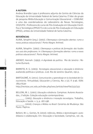 42
LAUNIVERSIDADENLANUBE·AUNIVERSIDADENANUVEMCAPÍTULO1
A AUTORA
Andrea Brandão Lapa é professora adjunta do Centro de Ciências da
Educação da Universidade Federal de Santa Catarina. É líder do grupo
de pesquisa Mídia-Educação e Comunicação Educacional – COMUNIC
e uma das coordenadoras do Laboratório de Novas Tecnologias,
CED/UFSC. Professora do curso de Pós-Graduação em Educação Cientí-
fica e Tecnológica (PPGECT) e do curso de Pós-Graduação em Educação
(PPGE), ambos da Universidade Federal de Santa Catarina.
REFERÊNCIAS
ALAVA, Séraphin (org.). (2002). Ciberespaço e formações abertas: rumo a
novas práticas educacionais?. Porto Alegre: Artmed.
ALAVA, Séraphin. (2002). Ciberespaço e práticas de formação: das ilusões
aos usos dos professores. In: Ciberespaço e formações abertas: rumo a novas
práticas educacionais?. Porto Alegre: Artmed.
ARENDT, Hannah. (1993). A dignidade da política. Rio de Janeiro : Re-
lume-Dumará.
BARRETO, R. G. (2003). Tecnologias educacionais e educação à distância:
avaliando políticas e práticas. 2.ed. Rio de Janeiro: Quartet, 192 p.
BARTOLOMÉ, A. (2011). Comunicación y aprendizaje en la Sociedad del Co-
nocimiento. Virtualidad, Educación y Ciencia, No 2 (2). P. 9-46. ISSN:
1853-6530
http://revistas.unc.edu.ar/index.php/vesc/article/viewFile/332/331
BELLONI, M. L. (2001). Educação a distância. Campinas: Autores Associa-
dos, 2°edição. Coleção educação contemporânea.
_______. (2005). Educação a distância e inovação tecnológica. Trabalho,
Educação e Saúde. v. 3, p. 187-198.
_______. (2010). Crianças e Mídias no Brasil: Cenários de Mudança. São
Paulo: Papirus.
Belloni, M. L.; Gomes, N. (2010). Infâncias, Midias e Aprendizagem: auto-
didaxia e colaboração. Em: Educação e Sociedade, Campinas, vol. 29,
 