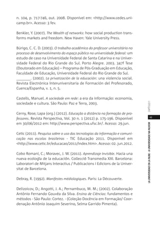 43
LAUNIVERSIDADENLANUBE·AUNIVERSIDADENANUVEMCAPÍTULO1
n. 104, p. 717-746, out. 2008. Disponível em: <http://www.cedes.uni-
camp.br>. Acesso: 3 fev.
Benkler, Y. (2007). The Wealth of networks: how social production trans-
forms markets and freedom. New Haven: Yale University Press.
Búrigo, C. C. D. (2003). O trabalho acadêmico do professor universitário no
processo de desenvolvimento do espaço público na universidade federal: um
estudo de caso na Universidade Federal de Santa Catarina e na Univer-
sidade Federal do Rio Grande do Sul. Porto Alegre. 2003. 347f Tese
(Doutorado em Educação) – Programa de Pós-Graduação em Educação,
Faculdade de Educação, Universidade Federal do Rio Grande do Sul.
_______. (2002). La privatización de la educación: una violencia social.
Revista Electrónica Interuniversitaria de Formación del Profesorado,
Cuenca/Espanha, v. 1, n. 5.
Castells, Manuel. A sociedade em rede: a era da informação: economia,
sociedade e cultura. São Paulo: Paz e Terra, 2003.
Cerny, Rose; Lapa (org.) (2012). Educação a distância na formação de pro-
fessores. Revista Perspectiva, Vol. 30 n. 1 (2012) p. 175-196. Disponível
em 30/06/2012 em: http://www.perspectiva.ufsc.br/. Acesso: 29.jun.
Cetic (2011). Pesquisa sobre o uso das tecnologias da informação e comuni-
cação nas escolas brasileiras - TIC Educação 2011. Disponível em
<http://www.cetic.br/educacao/2011/index.htm>. Acesso: 02. jun.2012.
Cobo Romaní, C.; Moravec, J. W. (2011). Aprendizaje Invisible. Hacia una
nueva ecología de la educación. Collecció Transmedia XXI. Barcelona:
Laboratori de Mitjans Interactius / Publicacions i Edicions de la Univer-
sitat de Barcelona.
Debray, R. (1992). Manifestes médiologiques. Paris: La Découverte.
Delizoicov, D.; Angotti, J. A.; Pernambuco, M. M.; (2002). Colaboração
Antônio Fernando Gouvêa da Silva. Ensino de Ciências: fundamentos e
métodos - São Paulo: Cortez. - (Coleção Docência em Formação/ Coor-
denação Antônio Joaquim Severino, Selma Garrido Pimenta).
 