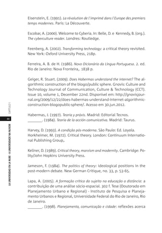 44
LAUNIVERSIDADENLANUBE·AUNIVERSIDADENANUVEMCAPÍTULO1
Eisenstein, E. (1991). La révolution de l´imprimé dans l´Europe des premiers
temps modernes. Paris: La Découverte.
Escobar, A. (2000). Welcome to Cyberia. In: Belle, D. e Kennedy, B. (org.).
The cyberculture reader. Londres: Routledge.
Feenberg, A. (2002). Transforming technology: a critical theory revisited.
New York: Oxford University Press, 218p.
Ferreira, A. B. de H. (1986). Novo Dicionário da Língua Portuguesa. 2. ed.
Rio de Janeiro: Nova Fronteira,. 1838 p.
Geiger, R. Stuart. (2009). Does Habermas understand the internet? The al-
gorithmic construction of the blogo/public sphere. Gnovis: Culture and
Technology Journal of Communication, Culture & Technology (CCT).
Issue 10, volume 1, December 22nd. Disponível em: http://gnovisjour-
nal.org/2009/12/22/does-habermas-understand-internet-algorithmic-
construction-blogopublic-sphere/. Acesso em 30.jun.2012.
Habermas, J. (1997). Teoria y práxis. Madrid: Editorial Tecnos.
_______. (1984). Teoria de la acción comunicativa. Madrid: Taurus.
Harvey, D. (1993). A condição pós-moderna. São Paulo: Ed. Loyola.
Horkheimer, M. (1972). Critical theory. London: Continuum Internatio-
nal Publishing Group,.
Kellner, D. (1989). Critical theory, marxism and modernity. Cambridge: Po-
lity/John Hopkins University Press.
Jameson, F. (1984). The politics of theory: ideological positions in the
post-modern debate. New German Critique, no. 33, p. 53-65.
Lapa, A. (2005). A formação crítica do sujeito na educação a distância: a
contribuição de uma análise sócio-espacial. 302 f. Tese (Doutorado em
Planejamento Urbano e Regional) - Instituto de Pesquisa e Planeja-
mento Urbanos e Regional, Universidade Federal do Rio de Janeiro, Rio
de Janeiro.
_______. (1998). Planejamento, comunicação e cidade: reflexões acerca
 