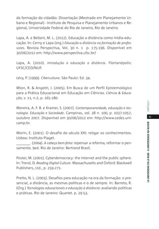 45
LAUNIVERSIDADENLANUBE·AUNIVERSIDADENANUVEMCAPÍTULO1
da formação do cidadão. Dissertação (Mestrado em Planejamento Ur-
bano e Regional) - Instituto de Pesquisa e Planejamento Urbanos e Re-
gional, Universidade Federal do Rio de Janeiro, Rio de Janeiro.
Lapa, A. e Belloni, M. L. (2012). Educação a distância como mídia-edu-
cação. In: Cerny e Lapa (org.) Educação a distância na formação de profes-
sores. Revista Perspectiva, Vol. 30 n. 1 p. 175-196. Disponível em
30/06/2012 em: http://www.perspectiva.ufsc.br/
Lapa, A. (2010). Introdução à educação a distância. Florianópolis:
UFSC/CED/NUP.
Lévy, P. (1999). Cibercultura. São Paulo: Ed. 34.
Mion, R. & Angotti, J. (2005). Em Busca de um Perfil Epistemológico
para a Prática Educacional em Educação em Ciências. Ciência & Educa-
ção, v. 11, n.2, p. 165-180.
Moreira, A. F. B. e Kramer, S. (2007). Contemporaneidade, educação e tec-
nologia. Educação e Sociedade. Campinas, vol. 28 n. 100, p. 1037-1057,
outubro 2007. Disponível em 30/06/2012 em: http://www.cedes.uni-
camp.br.
Morin, E. (2001). O desafio do século XXI: religar os conhecimentos.
Lisboa: Instituto Piaget.
_______. (2004). A cabeça bem-feita: repensar a reforma, reformar o pen-
samento. 9ed. Rio de Janeiro: Bertrand Brasil.
Poster, M. (2001). Cyberdemocracy: the internet and the public sphere.
In: Trend, D. Reading Digital Culture. Massachusetts and Oxford: Blackwell
Publishers, Ltd., p. 259-271.
Pretto, N. L. (2003). Desafios para educação na era da formação: o pre-
sencial, a distância, as mesmas políticas e o de sempre. In: Barreto, R.
(Org.) Tecnologias educacionais e educação à distância: avaliando políticas
e práticas. Rio de Janeiro: Quartet. p. 29-53.
 