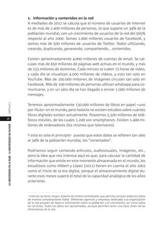 48
LAUNIVERSIDADENLANUBE·AUNIVERSIDADENANUVEMCAPÍTULO
1. Información y contenidos en la red
A mediados de 2012 se calcula que el número de usuarios de internet
es de más de 2.400 millones de personas, lo que supone un 34% de la
población mundial, con un crecimiento de usuarios de la red del 565%
respecto al año 2000. Somos 1.000 millones usuarios de Facebook, y
somos más de 500 millones de usuarios de Twitter. Todos utilizando,
creando, duplicando, generando, compartiendo… contenidos.
Existen aproximadamente 4.000 millones de cuentas de email. Se cal-
culan más de 650 millones de páginas web activas en el mundo, y más
de 233 millones de dominios. Cada minuto se suben 72 horas de vídeo,
y cada día se visualizan 4.000 millones de vídeos, y esto tan solo en
YouTube. Más de 100.000 millones de imágenes circulan tan solo en
Facebook. Más de 100 millones de personas utilizan whatsapp para co-
municarse, y en un sólo día se han llegado a enviar 1.000 millones de
mensajes.
Tenemos aproximadamente 130.000 millones de libros en papel –uno
por título– en el mundo, pero todavía no existen estudios sobre cuántos
libros digitales existen actualmente. Poseemos 5.500 millones de telé-
fonos móviles, de los cuales 1.200 son smartphones. Existen 1.400 mi-
llones de ordenadores (los mismos que televisores).
Y esto es solo el principio1
puesto que estos datos se refieren tan sólo
al 34% de la población mundial, los “conectados”.
Podríamos seguir contando artículos, audiovisuales, imágenes, etc.,
pero la idea que nos interesa aquí es que, para calcular la cantidad de
información que existe en este momento almacenada en el mundo, los
estudiosos como Hilbert y López (2011) tienen en cuenta el año 2002
como el inicio de la era digital, porque el almacenamiento digital du-
rante esos meses superó el total de la capacidad analógica de los años
anteriores.
1 Internet no tiene ningún sistema de control centralizado que permita conocer todos los datos
de manera completamente fiable. Diferentes agencias y empresas dedicadas a la organización
de la red proveen de datos e información sobre la población y el crecimiento, así como sobre
los servicios. Todos los datos son aproximados, aunque permiten tener una clara visión de las
dimensiones de la red.
 