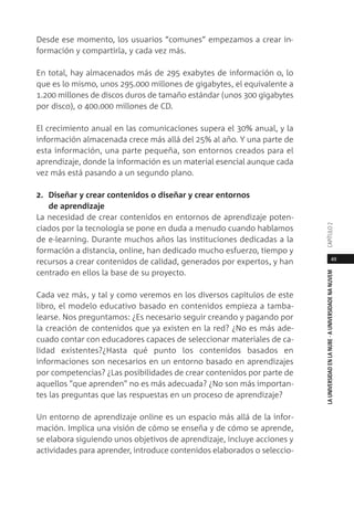 49
LAUNIVERSIDADENLANUBE·AUNIVERSIDADENANUVEMCAPÍTULO
Desde ese momento, los usuarios “comunes” empezamos a crear in-
formación y compartirla, y cada vez más.
En total, hay almacenados más de 295 exabytes de información o, lo
que es lo mismo, unos 295.000 millones de gigabytes, el equivalente a
1.200 millones de discos duros de tamaño estándar (unos 300 gigabytes
por disco), o 400.000 millones de CD.
El crecimiento anual en las comunicaciones supera el 30% anual, y la
información almacenada crece más allá del 25% al año. Y una parte de
esta información, una parte pequeña, son entornos creados para el
aprendizaje, donde la información es un material esencial aunque cada
vez más está pasando a un segundo plano.
2. Diseñar y crear contenidos o diseñar y crear entornos
de aprendizaje
La necesidad de crear contenidos en entornos de aprendizaje poten-
ciados por la tecnología se pone en duda a menudo cuando hablamos
de e-learning. Durante muchos años las instituciones dedicadas a la
formación a distancia, online, han dedicado mucho esfuerzo, tiempo y
recursos a crear contenidos de calidad, generados por expertos, y han
centrado en ellos la base de su proyecto.
Cada vez más, y tal y como veremos en los diversos capítulos de este
libro, el modelo educativo basado en contenidos empieza a tamba-
learse. Nos preguntamos: ¿Es necesario seguir creando y pagando por
la creación de contenidos que ya existen en la red? ¿No es más ade-
cuado contar con educadores capaces de seleccionar materiales de ca-
lidad existentes?¿Hasta qué punto los contenidos basados en
informaciones son necesarios en un entorno basado en aprendizajes
por competencias? ¿Las posibilidades de crear contenidos por parte de
aquellos "que aprenden" no es más adecuada? ¿No son más importan-
tes las preguntas que las respuestas en un proceso de aprendizaje?
Un entorno de aprendizaje online es un espacio más allá de la infor-
mación. Implica una visión de cómo se enseña y de cómo se aprende,
se elabora siguiendo unos objetivos de aprendizaje, incluye acciones y
actividades para aprender, introduce contenidos elaborados o seleccio-
 