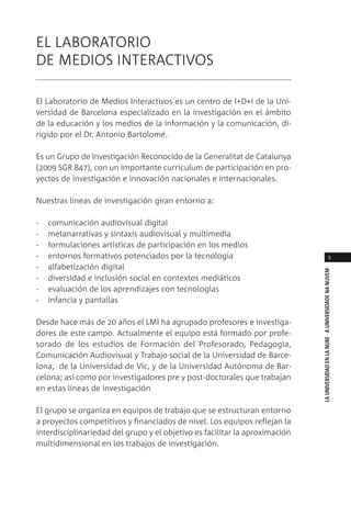 5
LAUNIVERSIDADENLANUBE·AUNIVERSIDADENANUVEM
EL LABORATORIO
DE MEDIOS INTERACTIVOS
El Laboratorio de Medios Interactivos es un centro de I+D+i de la Uni-
versidad de Barcelona especializado en la investigación en el ámbito
de la educación y los medios de la información y la comunicación, di-
rigido por el Dr. Antonio Bartolomé.
Es un Grupo de Investigación Reconocido de la Generalitat de Catalunya
(2009 SGR 847), con un importante curriculum de participación en pro-
yectos de investigación e innovación nacionales e internacionales.
Nuestras lineas de investigación giran entorno a:
- comunicación audiovisual digital
- metanarrativas y sintaxis audiovisual y multimedia
- formulaciones artísticas de participación en los medios
- entornos formativos potenciados por la tecnología
- alfabetización digital
- diversidad e inclusión social en contextos mediáticos
- evaluación de los aprendizajes con tecnologías
- infancia y pantallas
Desde hace más de 20 años el LMI ha agrupado profesores e investiga-
dores de este campo. Actualmente el equipo está formado por profe-
sorado de los estudios de Formación del Profesorado, Pedagogia,
Comunicación Audiovisual y Trabajo social de la Universidad de Barce-
lona, de la Universidad de Vic, y de la Universidad Autónoma de Bar-
celona; así como por investigadores pre y post-doctorales que trabajan
en estas lineas de investigación
El grupo se organiza en equipos de trabajo que se estructuran entorno
a proyectos competitivos y financiados de nivel. Los equipos reflejan la
interdisciplinariedad del grupo y el objetivo es facilitar la aproximación
multidimensional en los trabajos de investigación.
 