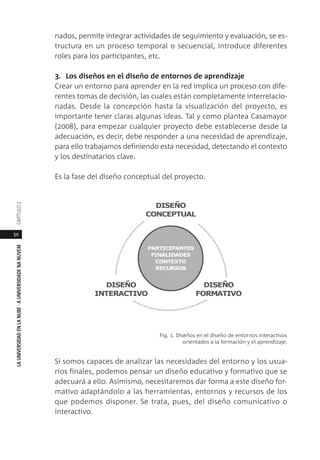 50
LAUNIVERSIDADENLANUBE·AUNIVERSIDADENANUVEMCAPÍTULO
nados, permite integrar actividades de seguimiento y evaluación, se es-
tructura en un proceso temporal o secuencial, introduce diferentes
roles para los participantes, etc.
3. Los diseños en el diseño de entornos de aprendizaje
Crear un entorno para aprender en la red implica un proceso con dife-
rentes tomas de decisión, las cuales están completamente interrelacio-
nadas. Desde la concepción hasta la visualización del proyecto, es
importante tener claras algunas ideas. Tal y como plantea Casamayor
(2008), para empezar cualquier proyecto debe establecerse desde la
adecuación, es decir, debe responder a una necesidad de aprendizaje,
para ello trabajamos definiendo esta necesidad, detectando el contexto
y los destinatarios clave.
Es la fase del diseño conceptual del proyecto.
Fig. 1. Diseños en el diseño de entornos interactivos
orientados a la formación y el aprendizaje.
Si somos capaces de analizar las necesidades del entorno y los usua-
rios finales, podemos pensar un diseño educativo y formativo que se
adecuará a ello. Asimismo, necesitaremos dar forma a este diseño for-
mativo adaptándolo a las herramientas, entornos y recursos de los
que podemos disponer. Se trata, pues, del diseño comunicativo o
interactivo.
 