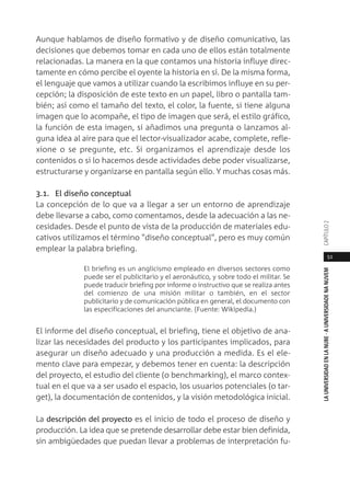 51
LAUNIVERSIDADENLANUBE·AUNIVERSIDADENANUVEMCAPÍTULO
Aunque hablamos de diseño formativo y de diseño comunicativo, las
decisiones que debemos tomar en cada uno de ellos están totalmente
relacionadas. La manera en la que contamos una historia influye direc-
tamente en cómo percibe el oyente la historia en sí. De la misma forma,
el lenguaje que vamos a utilizar cuando la escribimos influye en su per-
cepción; la disposición de este texto en un papel, libro o pantalla tam-
bién; así como el tamaño del texto, el color, la fuente, si tiene alguna
imagen que lo acompañe, el tipo de imagen que será, el estilo gráfico,
la función de esta imagen, si añadimos una pregunta o lanzamos al-
guna idea al aire para que el lector-visualizador acabe, complete, refle-
xione o se pregunte, etc. Si organizamos el aprendizaje desde los
contenidos o si lo hacemos desde actividades debe poder visualizarse,
estructurarse y organizarse en pantalla según ello. Y muchas cosas más.
3.1. El diseño conceptual
La concepción de lo que va a llegar a ser un entorno de aprendizaje
debe llevarse a cabo, como comentamos, desde la adecuación a las ne-
cesidades. Desde el punto de vista de la producción de materiales edu-
cativos utilizamos el término "diseño conceptual", pero es muy común
emplear la palabra briefing.
El briefing es un anglicismo empleado en diversos sectores como
puede ser el publicitario y el aeronáutico, y sobre todo el militar. Se
puede traducir briefing por informe o instructivo que se realiza antes
del comienzo de una misión militar o también, en el sector
publicitario y de comunicación pública en general, el documento con
las especificaciones del anunciante. (Fuente: Wikipedia.)
El informe del diseño conceptual, el briefing, tiene el objetivo de ana-
lizar las necesidades del producto y los participantes implicados, para
asegurar un diseño adecuado y una producción a medida. Es el ele-
mento clave para empezar, y debemos tener en cuenta: la descripción
del proyecto, el estudio del cliente (o benchmarking), el marco contex-
tual en el que va a ser usado el espacio, los usuarios potenciales (o tar-
get), la documentación de contenidos, y la visión metodológica inicial.
La descripción del proyecto es el inicio de todo el proceso de diseño y
producción. La idea que se pretende desarrollar debe estar bien definida,
sin ambigüedades que puedan llevar a problemas de interpretación fu-
 