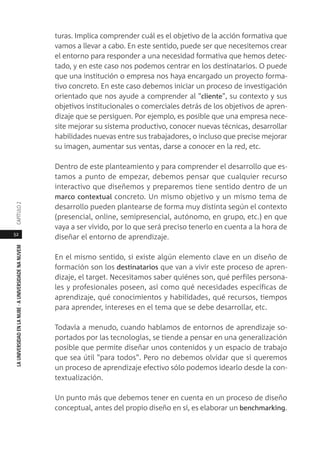 52
LAUNIVERSIDADENLANUBE·AUNIVERSIDADENANUVEMCAPÍTULO
turas. Implica comprender cuál es el objetivo de la acción formativa que
vamos a llevar a cabo. En este sentido, puede ser que necesitemos crear
el entorno para responder a una necesidad formativa que hemos detec-
tado, y en este caso nos podemos centrar en los destinatarios. O puede
que una institución o empresa nos haya encargado un proyecto forma-
tivo concreto. En este caso debemos iniciar un proceso de investigación
orientado que nos ayude a comprender al "cliente", su contexto y sus
objetivos institucionales o comerciales detrás de los objetivos de apren-
dizaje que se persiguen. Por ejemplo, es posible que una empresa nece-
site mejorar su sistema productivo, conocer nuevas técnicas, desarrollar
habilidades nuevas entre sus trabajadores, o incluso que precise mejorar
su imagen, aumentar sus ventas, darse a conocer en la red, etc.
Dentro de este planteamiento y para comprender el desarrollo que es-
tamos a punto de empezar, debemos pensar que cualquier recurso
interactivo que diseñemos y preparemos tiene sentido dentro de un
marco contextual concreto. Un mismo objetivo y un mismo tema de
desarrollo pueden plantearse de forma muy distinta según el contexto
(presencial, online, semipresencial, autónomo, en grupo, etc.) en que
vaya a ser vivido, por lo que será preciso tenerlo en cuenta a la hora de
diseñar el entorno de aprendizaje.
En el mismo sentido, si existe algún elemento clave en un diseño de
formación son los destinatarios que van a vivir este proceso de apren-
dizaje, el target. Necesitamos saber quiénes son, qué perfiles persona-
les y profesionales poseen, así como qué necesidades específicas de
aprendizaje, qué conocimientos y habilidades, qué recursos, tiempos
para aprender, intereses en el tema que se debe desarrollar, etc.
Todavía a menudo, cuando hablamos de entornos de aprendizaje so-
portados por las tecnologías, se tiende a pensar en una generalización
posible que permite diseñar unos contenidos y un espacio de trabajo
que sea útil "para todos". Pero no debemos olvidar que si queremos
un proceso de aprendizaje efectivo sólo podemos idearlo desde la con-
textualización.
Un punto más que debemos tener en cuenta en un proceso de diseño
conceptual, antes del propio diseño en sí, es elaborar un benchmarking.
 