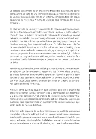 53
LAUNIVERSIDADENLANUBE·AUNIVERSIDADENANUVEMCAPÍTULO
La palabra benchmark es un anglicismo traducible al castellano como
comparativa. Se trata de una técnica utilizada para medir el rendimiento
de un sistema o componente de un sistema, comparándolo con algún
parámetro de referencia. A menudo se utiliza para comparar dos o más
empresas.
En el desarrollo de un proyecto concreto de e-learning debemos anali-
zar si existen entornos parecidos, sobre temas similares, quién lo hace,
cómo lo hace, si existen ejemplos de entornos de aprendizaje en red
exitosos y de calidad que puedan ayudarnos a mejorar nuestro diseño,
si existen buenas prácticas pero también espacios y proyectos que no
han funcionado y han sido analizados, etc. En definitiva, en el diseño
de un material interactivo, se emplea la idea del benchmarking como
una forma de estudio de la competencia, que nos ayude a optimizar
nuestra propuesta. Puede usarse como un examen estratégico del en-
torno del sector y de los competidores, en los que detectamos los fac-
tores clave donde debemos competir, porque son los que se consideran
de éxito.
Asimismo, podemos hacer un análisis para ver dónde estamos situados
en relación con la competencia respecto a los factores clave de éxito,
es lo que llamamos benchmarking operativo. Todo este proceso debe
llevarse a cabo desde un análisis reflexivo, tal y como apuntan Casama-
yor et al. (2008), que permita una fase posterior en la toma de decisio-
nes sobre el diseño formativo.
No es el tema que nos ocupa en este capítulo, pero en el diseño del
proyecto debemos trabajar también toda la planificación del desarrollo
y la posterior aplicación, y el análisis de los recursos materiales y hu-
manos que serán necesarios para llevar a cabo el proyecto. Es decir, en
cualquier caso necesitaremos un planteamiento y un presupuesto, que
serán parte de nuestro briefing.
Si hemos sido capaces de dedicar tiempo a este análisis, podremos
completar el benchmarking inicial con una perspectiva más cercana a
la educación, planteando una orientación educativa concreta de lo que
vamos a diseñar, planteando las finalidades clave del proceso formativo
siempre en referencia a los destinatarios y sus necesidades formativas,
 