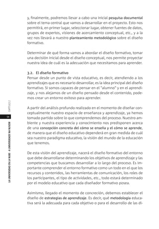 54
LAUNIVERSIDADENLANUBE·AUNIVERSIDADENANUVEMCAPÍTULO
y, finalmente, podremos llevar a cabo una inicial pesquisa documental
sobre el tema central que vamos a desarrollar en el proyecto. Esto nos
permitirá, en primer lugar, seleccionar lugar, obtener fuentes de datos,
grupos de expertos, visiones de acercamiento conceptual, etc., y a la
vez nos llevará a nuestro planteamiento metodológico sobre el diseño
formativo.
Determinar de qué forma vamos a abordar el diseño formativo, tomar
una decisión inicial desde el diseño conceptual, nos permite proyectar
nuestra idea de cuál es la adecuación que necesitamos para aprender.
3.2. El diseño formativo
Pensar desde un punto de vista educativo, es decir, atendiendo a los
aprendizajes que es necesario desarrollar, es la idea principal del diseño
formativo. Si somos capaces de pensar en el "alumno" y en el aprendi-
zaje, y nos alejamos de un diseño pensado desde el contenido, pode-
mos crear un entorno exitoso para aprender.
A partir del análisis profundo realizado en el momento de diseñar con-
ceptualmente nuestro espacio de enseñanza y aprendizaje, ya hemos
tomado partido sobre lo que comprendemos del proceso. Nuestro am-
biente y nuestra experiencia y conocimiento nos predisponen acerca
de una concepción concreta del cómo se enseña y el cómo se aprende,
de manera que el diseño educativo dependerá en gran medida de cuál
sea nuestro paradigma educativo, la visión del mundo de la educación
que tenemos.
De esta visión del aprendizaje, nacerá el diseño formativo del entorno
que debe desarrollarse determinando los objetivos de aprendizaje y las
competencias que buscamos desarrollar a lo largo del proceso. Es im-
portante comprender el entorno formativo como un todo en el que los
recursos y contenidos, las herramientas de comunicación, los roles de
los participantes, el tipo de actividades, etc., todo estará determinado
por el modelo educativo que cada diseñador formativo posea.
Asimismo, llegado el momento de concreción, debemos establecer el
diseño de estrategias de aprendizaje. Es decir, qué metodología educa-
tiva será la adecuada para cada objetivo o para el desarrollo de las di-
 